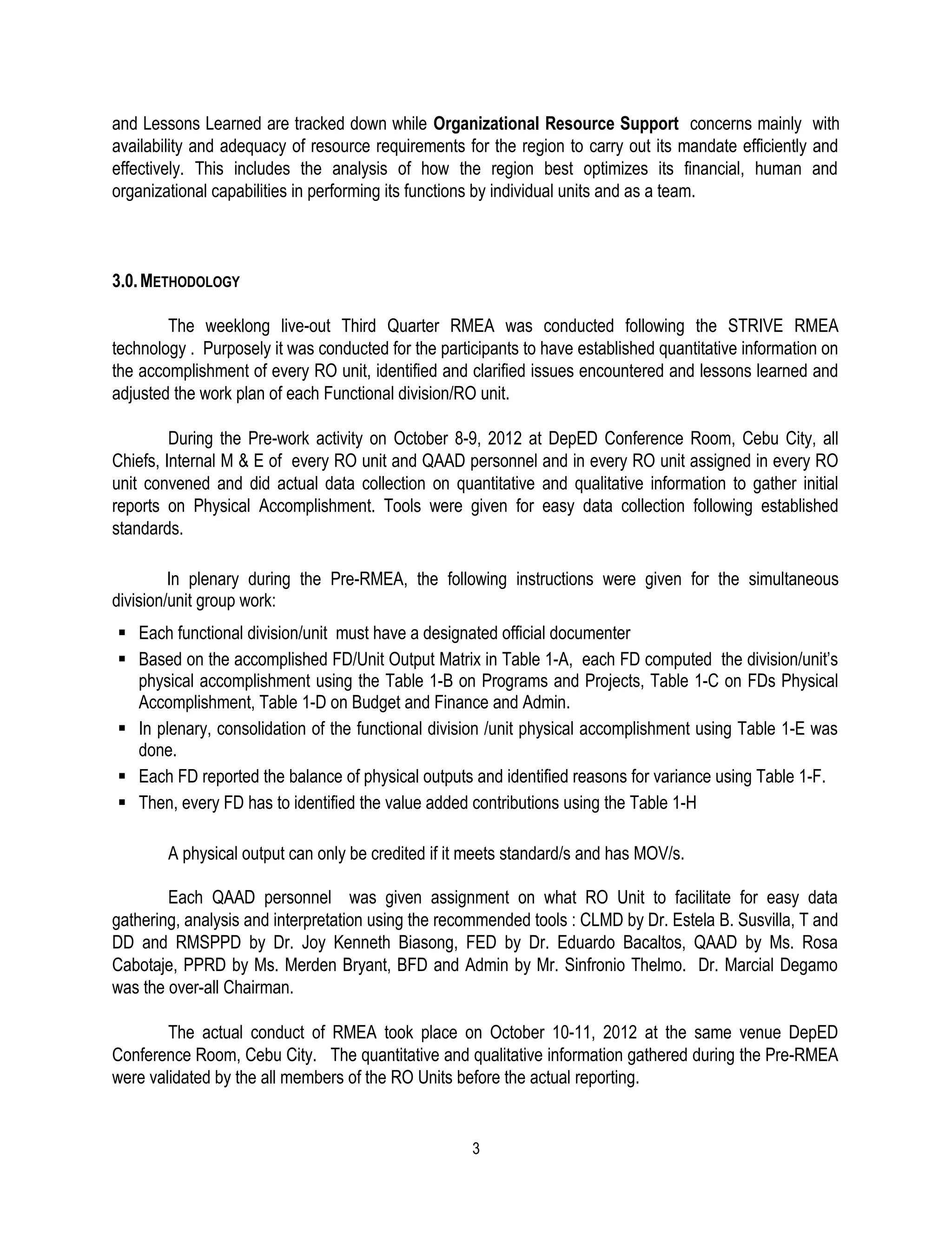 and Lessons Learned are tracked down while Organizational Resource Support concerns mainly with
availability and adequacy of resource requirements for the region to carry out its mandate efficiently and
effectively. This includes the analysis of how the region best optimizes its financial, human and
organizational capabilities in performing its functions by individual units and as a team.



3.0. METHODOLOGY

        The weeklong live-out Third Quarter RMEA was conducted following the STRIVE RMEA
technology . Purposely it was conducted for the participants to have established quantitative information on
the accomplishment of every RO unit, identified and clarified issues encountered and lessons learned and
adjusted the work plan of each Functional division/RO unit.

         During the Pre-work activity on October 8-9, 2012 at DepED Conference Room, Cebu City, all
Chiefs, Internal M & E of every RO unit and QAAD personnel and in every RO unit assigned in every RO
unit convened and did actual data collection on quantitative and qualitative information to gather initial
reports on Physical Accomplishment. Tools were given for easy data collection following established
standards.

         In plenary during the Pre-RMEA, the following instructions were given for the simultaneous
division/unit group work:
 Each functional division/unit must have a designated official documenter
 Based on the accomplished FD/Unit Output Matrix in Table 1-A, each FD computed the division/unit’s
  physical accomplishment using the Table 1-B on Programs and Projects, Table 1-C on FDs Physical
  Accomplishment, Table 1-D on Budget and Finance and Admin.
 In plenary, consolidation of the functional division /unit physical accomplishment using Table 1-E was
  done.
 Each FD reported the balance of physical outputs and identified reasons for variance using Table 1-F.
 Then, every FD has to identified the value added contributions using the Table 1-H

        A physical output can only be credited if it meets standard/s and has MOV/s.

        Each QAAD personnel was given assignment on what RO Unit to facilitate for easy data
gathering, analysis and interpretation using the recommended tools : CLMD by Dr. Estela B. Susvilla, T and
DD and RMSPPD by Dr. Joy Kenneth Biasong, FED by Dr. Eduardo Bacaltos, QAAD by Ms. Rosa
Cabotaje, PPRD by Ms. Merden Bryant, BFD and Admin by Mr. Sinfronio Thelmo. Dr. Marcial Degamo
was the over-all Chairman.

        The actual conduct of RMEA took place on October 10-11, 2012 at the same venue DepED
Conference Room, Cebu City. The quantitative and qualitative information gathered during the Pre-RMEA
were validated by the all members of the RO Units before the actual reporting.


                                                     3
 