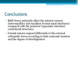 Conclusions
• RME forces primarily affect the anterior sutures
(intermaxillary and maxillary frontal nasal interfaces)
compared with the posterior (zygomatic interface)
craniofacial structures
• Cranial sutures respond differently to the external
orthopedic forces according to their anatomic location
and the degree of interdigitation
 