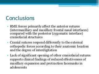 Conclusions
• RME forces primarily affect the anterior sutures
(intermaxillary and maxillary frontal nasal interfaces)
compared with the posterior (zygomatic interface)
craniofacial structures
• Cranial sutures respond differently to the external
orthopedic forces according to their anatomic location
and the degree of interdigitation
• Lack of significant opening of other craniofacial sutures
supports clinical findings of reduced effectiveness of
maxillary expansion and protraction facemasks in
adolescents
 