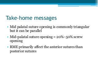 Take-home messages
• Mid palatal suture opening is commonly triangular
but it can be parallel
• Mid-palatal suture opening = 20%–50% screw
opening
• RME primarily affect the anterior sutures than
posterior sutures
 