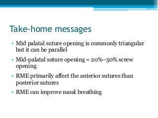 Take-home messages
• Mid palatal suture opening is commonly triangular
but it can be parallel
• Mid-palatal suture opening = 20%–50% screw
opening
• RME primarily affect the anterior sutures than
posterior sutures
• RME can improve nasal breathing
 