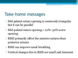 Take-home messages
• Mid palatal suture opening is commonly triangular
but it can be parallel
• Mid-palatal suture opening = 20%–50% screw
opening
• RME primarily affect the anterior sutures than
posterior sutures
• RME can improve nasal breathing
• Vertical changes due to RME are small and transient
 