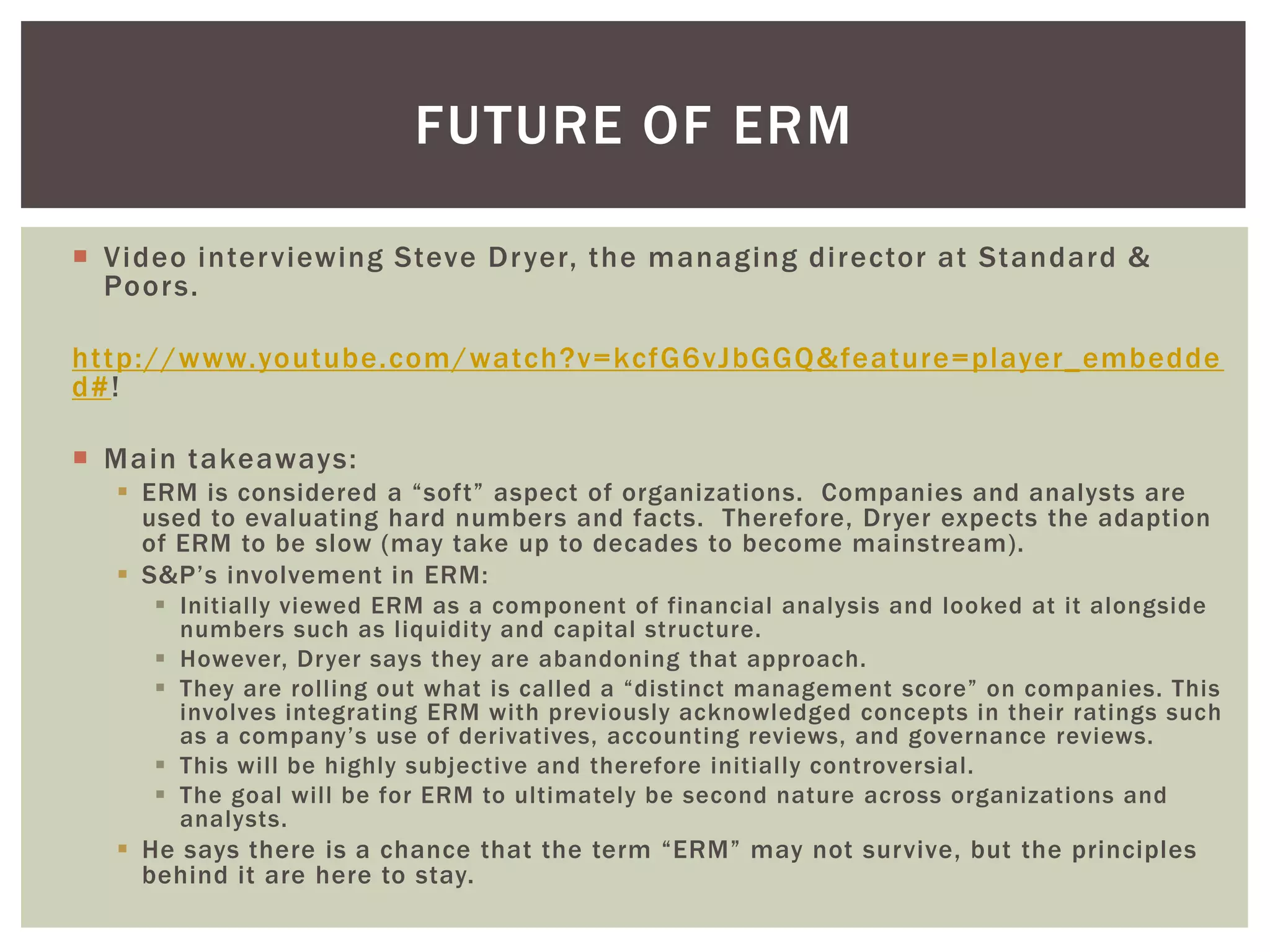 FUTURE OF ERM

 Video inter viewing Steve Dr yer, the managing director at Standard &
  Poor s.

http://www.youtube.com/watch?v=kcfG6vJbGGQ&feature=player_embedde
d#!

 Main takeaways:
   ERM is considered a “soft” aspect of organizations. Companies and analysts are
    used to evaluating hard numbers and facts. Therefore, Dryer expects the adaption
    of ERM to be slow (may take up to decades to become mainstream).
   S&P’s involvement in ERM:
      Initially viewed ERM as a component of financial analysis and looked at it alongside
       numbers such as liquidity and capital structure.
      However, Dryer says they are abandoning that approach.
      They are rolling out what is called a “distinct management score” on companies. This
       involves integrating ERM with previously acknowledged concepts in their ratings such
       as a company’s use of derivatives, accounting reviews, and governance reviews.
      This will be highly subjective and therefore initially controversial.
      The goal will be for ERM to ultimately be second nature across organizations and
       analysts.
   He says there is a chance that the term “ERM” may not survive, but the principles
    behind it are here to stay.
 