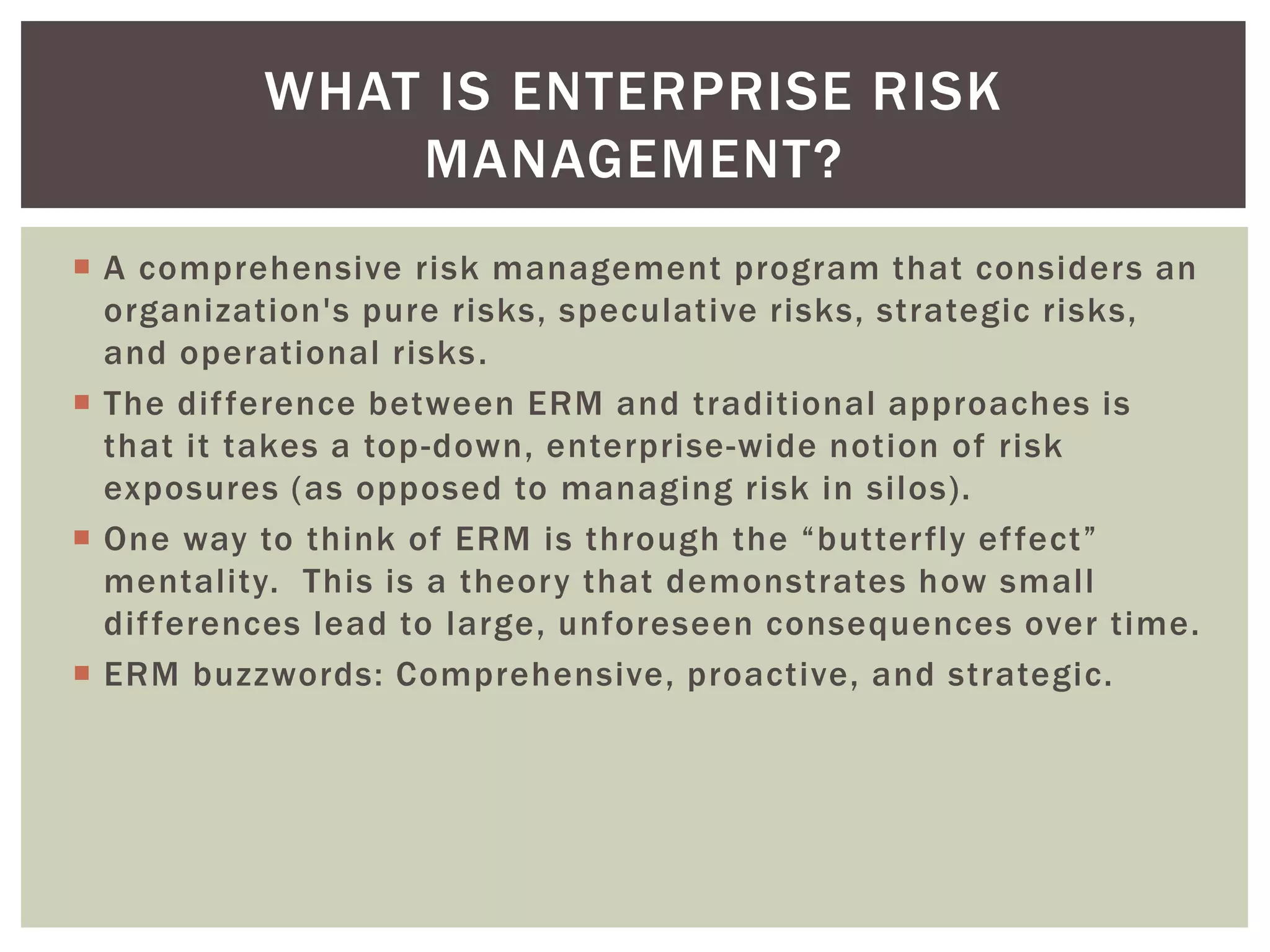 WHAT IS ENTERPRISE RISK
              MANAGEMENT?
 A comprehensive risk management program that considers an
  organization's pure risks, speculative risks, strategic risks,
  and operational risks .
 The dif ference between ERM and traditional approaches is
  that it takes a top-down, enterprise-wide notion of risk
  exposures (as opposed to managing risk in silos).
 One way to think of ERM is through the “butterfly ef fect”
  mentality. This is a theory that demonstrates how small
  dif ferences lead to large, unforeseen consequences over time.
 ERM buzzwords: Comprehensive, proactive, and strategic.
 