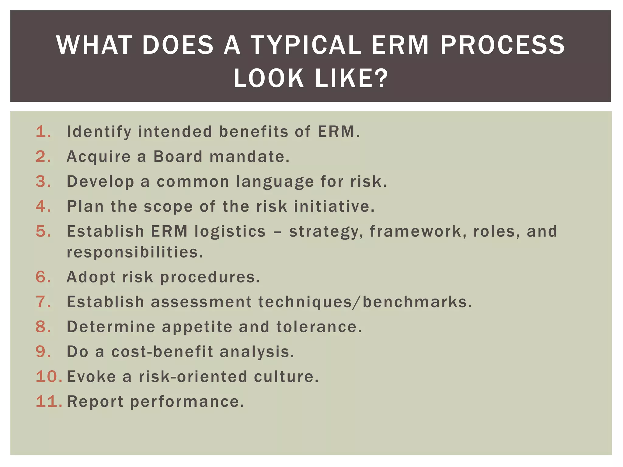 WHAT DOES A T YPICAL ERM PROCESS
                LOOK LIKE?
1.  Identify intended benefits of ERM.
2.  Acquire a Board mandate.
3.  Develop a common language for risk.
4.  Plan the scope of the risk initiative.
5.  Establish ERM logistics – strategy, framework, roles, and
    responsibilities.
6. Adopt risk procedures.
7. Establish assessment techniques/benchmarks.
8. Determine appetite and tolerance.
9. Do a cost-benefit analysis.
10. Evoke a risk-oriented culture.
11. Report performance.
 