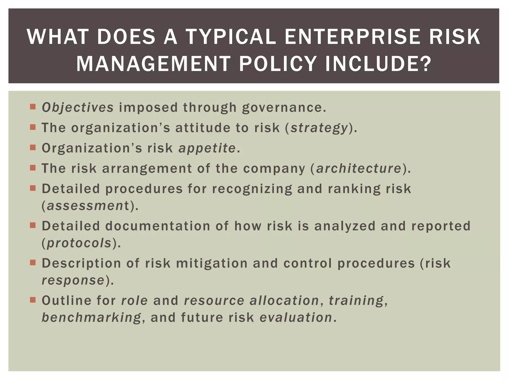 WHAT DOES A T YPICAL ENTERPRISE RISK
   MANAGEMENT POLICY INCLUDE?
 Objectives imposed through governance.
 The organization’s attitude to risk ( strategy).
 Organization’s risk appetite.
 The risk arrangement of the company ( architecture).
 Detailed procedures for recognizing and ranking risk
  (assessment).
 Detailed documentation of how risk is analyzed and reported
  (protocols).
 Description of risk mitigation and control procedures (risk
  response).
 Outline for role and resource allocation, training,
  benchmarking, and future risk evaluation.
 