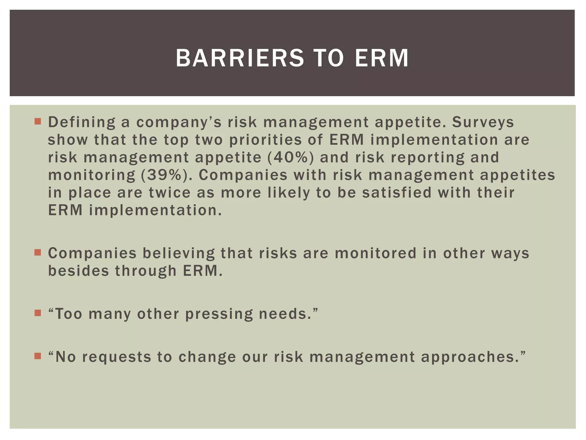 BARRIERS TO ERM

 Defining a company’s risk management appetite. Surveys
  show that the top two priorities of ERM implementation are
  risk management appetite (40%) and risk reporting and
  monitoring (39%). Companies with risk management appetites
  in place are twice as more likely to be satisfied with their
  ERM implementation.

 Companies believing that risks are monitored in other ways
  besides through ERM.

 “Too many other pressing needs.”

 “No requests to change our risk management approaches.”
 