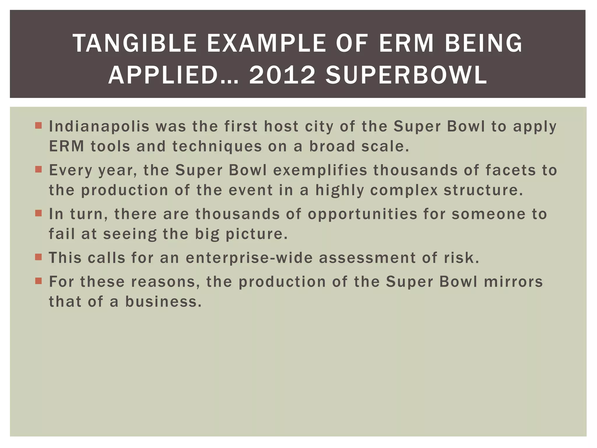 TANGIBLE EXAMPLE OF ERM BEING
      APPLIED… 2012 SUPERBOWL
 Indianapolis was the first host city of the Super Bowl to apply
  ERM tools and techniques on a broad scale.
 Every year, the Super Bowl exemplifies thousands of facets to
  the production of the event in a highly complex structure.
 In turn, there are thousands of opportunities for someone to
  fail at seeing the big picture.
 This calls for an enterprise -wide assessment of risk.
 For these reasons, the production of the Super Bowl mirrors
  that of a business.
 