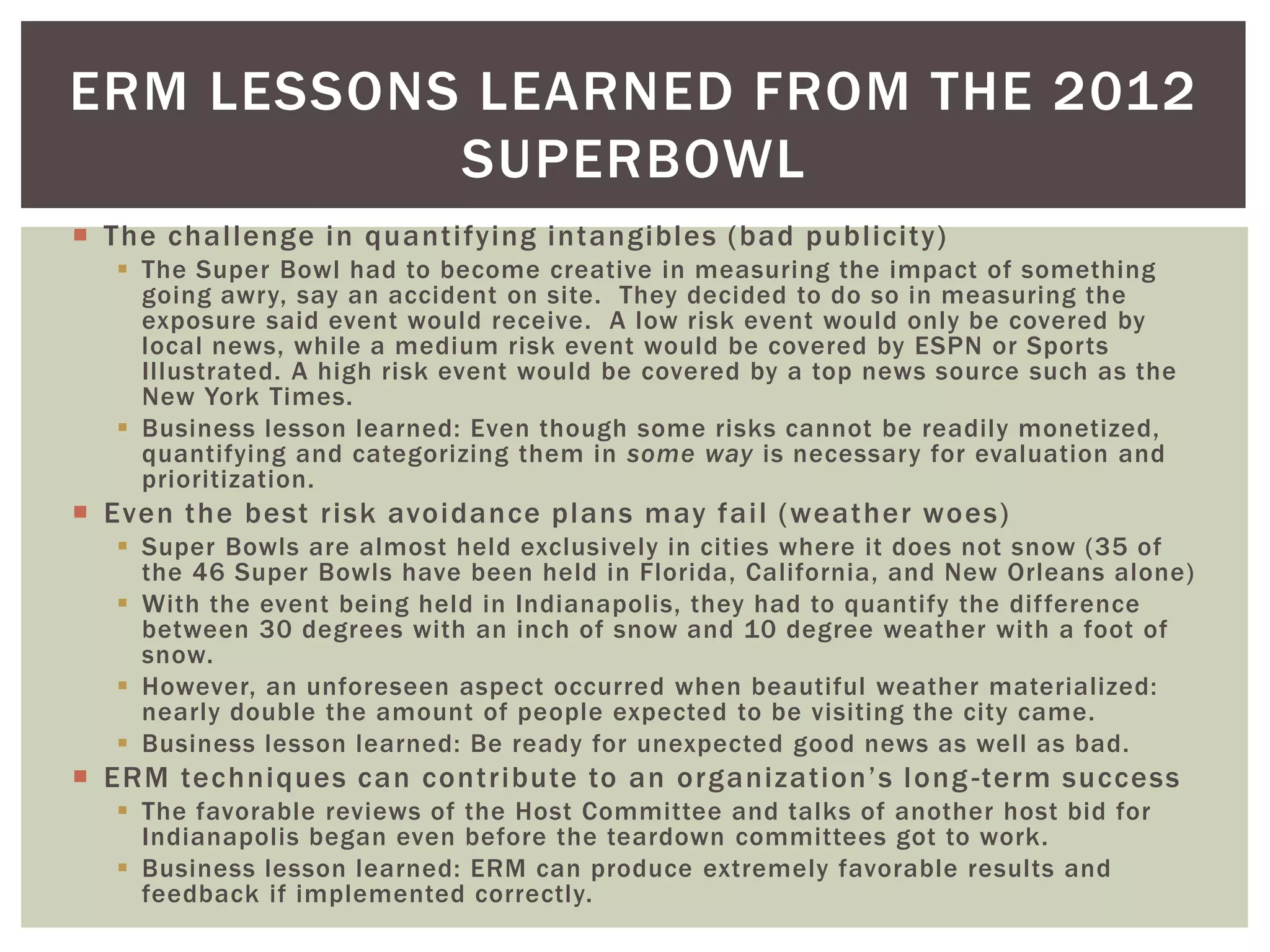ERM LESSONS LEARNED FROM THE 2012
           SUPERBOWL
 The challenge in quantifying intangibles (bad publicity)
   The Super Bowl had to become creative in measuring the impact of something
    going awry, say an accident on site. They decided to do so in measuring the
    exposure said event would receive. A low risk event would only be covered by
    local news, while a medium risk event would be covered by ESPN or Sports
    Illustrated. A high risk event would be covered by a top news source such as the
    New York Times.
   Business lesson learned: Even though some risks cannot be readily monetized,
    quantifying and categorizing them in some way is necessary for evaluation and
    prioritization.
 Even the best risk avoidance plans may fail (weather woes)
   Super Bowls are almost held exclusively in cities where it does not snow (35 of
    the 46 Super Bowls have been held in Florida, California, and New Orleans alone)
   With the event being held in Indianapolis, they had to quantify the difference
    between 30 degrees with an inch of snow and 10 degree weather with a foot of
    snow.
   However, an unforeseen aspect occurred when beautiful weather materialized:
    nearly double the amount of people expected to be visiting the city came.
   Business lesson learned: Be ready for unexpected good news as well as bad.
 ERM techniques can contribute to an organization’s long -term success
   The favorable reviews of the Host Committee and talks of another host bid for
    Indianapolis began even before the teardown committees got to work.
   Business lesson learned: ERM can produce extremely favorable results and
    feedback if implemented correctly.
 