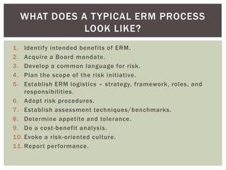 WHAT DOES A T YPICAL ERM PROCESS
                LOOK LIKE?
1.  Identify intended benefits of ERM.
2.  Acquire a Board mandate.
3.  Develop a common language for risk.
4.  Plan the scope of the risk initiative.
5.  Establish ERM logistics – strategy, framework, roles, and
    responsibilities.
6. Adopt risk procedures.
7. Establish assessment techniques/benchmarks.
8. Determine appetite and tolerance.
9. Do a cost-benefit analysis.
10. Evoke a risk-oriented culture.
11. Report performance.
 