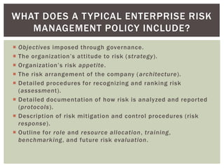 WHAT DOES A T YPICAL ENTERPRISE RISK
   MANAGEMENT POLICY INCLUDE?
 Objectives imposed through governance.
 The organization’s attitude to risk ( strategy).
 Organization’s risk appetite.
 The risk arrangement of the company ( architecture).
 Detailed procedures for recognizing and ranking risk
  (assessment).
 Detailed documentation of how risk is analyzed and reported
  (protocols).
 Description of risk mitigation and control procedures (risk
  response).
 Outline for role and resource allocation, training,
  benchmarking, and future risk evaluation.
 