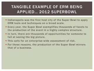 TANGIBLE EXAMPLE OF ERM BEING
      APPLIED… 2012 SUPERBOWL
 Indianapolis was the first host city of the Super Bowl to apply
  ERM tools and techniques on a broad scale.
 Every year, the Super Bowl exemplifies thousands of facets to
  the production of the event in a highly complex structure.
 In turn, there are thousands of opportunities for someone to
  fail at seeing the big picture.
 This calls for an enterprise -wide assessment of risk.
 For these reasons, the production of the Super Bowl mirrors
  that of a business.
 