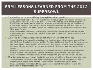 ERM LESSONS LEARNED FROM THE 2012
           SUPERBOWL
 The challenge in quantifying intangibles (bad publicity)
   The Super Bowl had to become creative in measuring the impact of something
    going awry, say an accident on site. They decided to do so in measuring the
    exposure said event would receive. A low risk event would only be covered by
    local news, while a medium risk event would be covered by ESPN or Sports
    Illustrated. A high risk event would be covered by a top news source such as the
    New York Times.
   Business lesson learned: Even though some risks cannot be readily monetized,
    quantifying and categorizing them in some way is necessary for evaluation and
    prioritization.
 Even the best risk avoidance plans may fail (weather woes)
   Super Bowls are almost held exclusively in cities where it does not snow (35 of
    the 46 Super Bowls have been held in Florida, California, and New Orleans alone)
   With the event being held in Indianapolis, they had to quantify the difference
    between 30 degrees with an inch of snow and 10 degree weather with a foot of
    snow.
   However, an unforeseen aspect occurred when beautiful weather materialized:
    nearly double the amount of people expected to be visiting the city came.
   Business lesson learned: Be ready for unexpected good news as well as bad.
 ERM techniques can contribute to an organization’s long -term success
   The favorable reviews of the Host Committee and talks of another host bid for
    Indianapolis began even before the teardown committees got to work.
   Business lesson learned: ERM can produce extremely favorable results and
    feedback if implemented correctly.
 