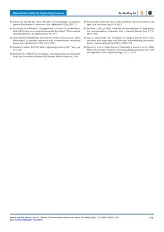 Research in Medical & Engineering Sciences
How to cite this article: Felipe S, Caterina S. Accommodative Intraocular Lenses. Res Med Eng Sci. 1(3). RMES.000511. 2017.
DOI: 10.31031/RMES.2017.01.000511
3/3
Res Med Eng Sci
34.	Naeser K, Hjortdal JØ, Harris WF (2014) Pseudophakic monovision:
optimal distribution of refractions. Acta Ophthalmol 92(3): 270-275.
35.	Karavitaki AE, Pallikaris IG, Panagopoulou SI, Kounis GA, Kontadakis G,
et al. (2014) Long-term visual outcomes after Crystalens®
HD intraocular
lens implantation. Clin Ophthalmol 8: 937-943.
36.	Pérez-Merino P, Birkenfeld J, Dorronsoro C, Ortiz S, Durán S, et al. (2014)
Aberrometry in patients implanted with accommodative intraocular
lenses. Am J Ophthalmol 157(5): 1077-1089.
37.	Kaufman P, Albert A (2010) Adler’s physiology of the eye (11th
edn), pp.
197-212.
38.	Donders FC (1972) On the Anomalies of Accommodation and Refraction
of the Eye (translated by Moore WD). Boston: Milford House Inc., USA.
39.	Duane A (1912) Normal values of the amplitude of accommodation at all
ages. J Am Med Assoc, pp. 1010-1013.
40.	Ben-Nun J, Alió JL (2005) Feasibility and development of a high-power
real accommodating intraocular lens. J Cataract Refract Surg 31(9):
1802-1808.
41.	Alió JL, Plaza-Puche AB, Montalban R, Ortega P (2010) Near visual
outcomes with single-optic and dual-optic accommodating intraocular
lenses. J Cataract Refract Surg 38(9): 1568-1575.
42.	Marcos S, Ortiz S, Pérez-Merino P, Birkenfeld J, Durán S, et al. (2014)
Three-dimensional evaluation of accommodating intraocular lens shift
and alignment in vivo. Ophthalmology 121(1): 45-55.
 