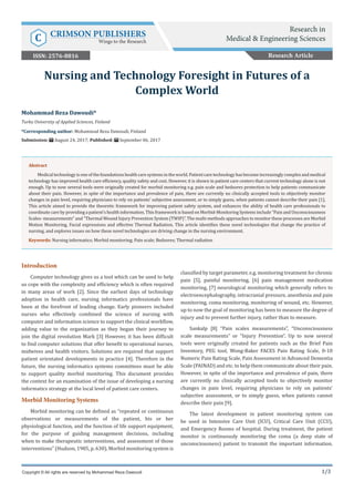 1/3
Introduction
Computer technology gives us a tool which can be used to help
us cope with the complexity and efficiency which is often required
in many areas of work [2]. Since the earliest days of technology
adoption in health care, nursing informatics professionals have
been at the forefront of leading change. Early pioneers included
nurses who effectively combined the science of nursing with
computer and information science to support the clinical workflow,
adding value to the organization as they began their journey to
join the digital revolution Mark [3] However, it has been difficult
to find computer solutions that offer benefit to operational nurses,
midwives and health visitors. Solutions are required that support
patient orientated developments in practice [4]. Therefore in the
future, the nursing informatics systems committees must be able
to support quality morbid monitoring. This document provides
the context for an examination of the issue of developing a nursing
informatics strategy at the local level of patient care centers.
Morbid Monitoring Systems
Morbid monitoring can be defined as “repeated or continuous
observations or measurements of the patient, his or her
physiological function, and the function of life support equipment,
for the purpose of guiding management decisions, including
when to make therapeutic interventions, and assessment of those
interventions” (Hudson, 1985, p. 630). Morbid monitoring system is
classified by target parameter, e.g. monitoring treatment for chronic
pain [5], painful monitoring, [6] pain management medication
monitoring, [7] neurological monitoring which generally refers to
electroencephalography, intracranial pressure, anesthesia and pain
monitoring, coma monitoring, monitoring of wound, etc. However,
up to now the goal of monitoring has been to measure the degree of
injury and to prevent further injury, rather than to measure.
Sankalp [8] “Pain scales measurements”, “Unconsciousness
scale measurements” or “Injury Prevention”. Up to now several
tools were originally created for patients such as the Brief Pain
Inventory, PEG tool, Wong-Baker FACES Pain Rating Scale, 0-10
Numeric Pain Rating Scale, Pain Assessment in Advanced Dementia
Scale (PAINAD) and etc. to help them communicate about their pain.
However, in spite of the importance and prevalence of pain, there
are currently no clinically accepted tools to objectively monitor
changes in pain level, requiring physicians to rely on patients’
subjective assessment, or to simply guess, when patients cannot
describe their pain [9].
The latest development in patient monitoring system can
be used in Intensive Care Unit (ICU), Critical Care Unit (CCU),
and Emergency Rooms of hospital. During treatment, the patient
monitor is continuously monitoring the coma (a deep state of
unconsciousness) patient to transmit the important information.
Mohammad Reza Dawoudi*
Turku University of Applied Sciences, Finland
*Corresponding author: Mohammad Reza Dawoudi, Finland
Submission: August 24, 2017; Published: September 06, 2017
Nursing and Technology Foresight in Futures of a
Complex World
Copyright © All rights are reserved by Mohammad Reza Dawoudi
Abstract
Medicaltechnologyisoneofthefoundationshealthcaresystemsintheworld.Patientcaretechnologyhasbecomeincreasinglycomplexandmedical
technology has improved health care efficiency, quality safety and cost. However, it is shown in patient care centers that current technology alone is not
enough. Up to now several tools were originally created for morbid monitoring e.g. pain scale and bedsores protection to help patients communicate
about their pain. However, in spite of the importance and prevalence of pain, there are currently no clinically accepted tools to objectively monitor
changes in pain level, requiring physicians to rely on patients’ subjective assessment, or to simply guess, when patients cannot describe their pain [1].
This article aimed to provide the theoretic framework for improving patient safety system, and enhances the ability of health care professionals to
coordinate care by providing a patient’s health information. This framework is based on Morbid-Monitoring Systems include “Pain and Unconsciousness
Scales- measurements” and “Thermal Wound Injury Prevention System (TWIP)”. The multi-methods approaches to monitor these processes are Morbid
Motion Monitoring, Facial expressions and effective Thermal Radiation. This article identifies these novel technologies that change the practice of
nursing, and explores issues on how these novel technologies are driving change in the nursing environment.
Keywords: Nursing informatics; Morbid monitoring; Pain scale; Bedsores; Thermal radiation
Research Article
Research in
Medical & Engineering SciencesC CRIMSON PUBLISHERS
Wings to the Research
ISSN: 2576-8816
 