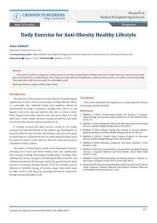 1/1
Introduction
The objective of this article was to describe the chronobiological
significance of daily exercise in securing a healthy lifestyle. There
is a principle that substrate intake and oxidation should be
synchronized for body to maintain a healthy state. Thus, it is not
logical to eat every day and exercise only once or twice a week.
Since eating occurs daily, exercise must also occur daily. It is only
with such a close relation between eating and exercise that body
can tolerate the nutrients that it consumes [1-5].
A critique towards the daily exercise would be the highly
occupied and stressful lifestyle in the modern age. Nonetheless, to
keep the body far from stresses and diseases, time has to be made
for daily exercise. Compromise must be made and work hours must
be reduced at least to some extent to allow the daily exercise to be
scheduled in daily routines.
The nature of daily exercise needs to be adequately extensive.
Sweating must occur and heart beating must rise significantly.
This requires running, swimming, jumping and/or climbing. Slow
walking may not be enough in stimulating healthy metabolic and
oxidative reactions [6-8]. Evening could be an optimal time for daily
exercise in forming a healthy lifestyle [2,7]. For evening to prove
effective in healthful timing of exercise, major food meals must
be taken earlier in the day (e.g., morning) with minor eating later
during evening and night [1,2,8].
Conclusion
This article described the significance of daily physical activity
in forming a healthy lifestyle.
References
1.	 Nikkhah A (2016) Orchestrating Eating and Exercise to Improve
Endocrinology: An Innovation against Diabetes. Curr Res Diabetes Obes
J 1(2): 1-2.
2.	 Nikkhah A (2016) Shattered Obesity by Morning Eating and Evening
Exercise. AdvObes Weight Manag Control 4(5): 00111.
3.	 Nikkhah A (2016) Balance Eating and Exercise to Prevent Obesity:
Regularity Required. AdvObes Weight Manag Control 4(5): 00110.
4.	 Nikkhah A (2016) A Simple Global Exercise Program to Overcome
Obesity. AdvObes Weight Manag Control. 4(5): 00108.
5.	 Nikkhah A (2016) Running a pragmatic anti-cancer probiotic. J Prob
Health 4: e124.
6.	 Nikkhah A (2016) Evening Avoidance of Large Meals alongside Evening
Exercise to Improve Maternal and Child Health. Clinics Moth Child
Health 13: 224.
7.	 Nikkhah A (2016) Morning Eating and Evening Exercise: Towards an
Anti-Cancer Lifestyle. J Cancer Prev Cur Res 4(4): 00127.
8.	 Nikkhah A (2015) Synchronized Rhythms of Exercise and Eating: A Novel
Public Program to Reduce Maternal and Pediatric Diabetes. Maternal
and Paediatric Nutrition Journal 1: e101.
Akbar Nikkhah*
Department of Animal Sciences, Iran
*Corresponding author: Akbar Nikkhah, Chief Highly Distinguished Professor, Department of Animal Sciences, University of Zanjan, Iran
Submission: August 21, 2017; Published: September 19, 2017
Daily Exercise for Anti-Obesity Healthy Lifestyle
Copyright © All rights are reserved by Akbar Nikkhah 1(4). RMES.000517.
Abstract
This article describes the importance of daily exercise in securing a healthy lifestyle. Weekly expression of requirements for exercise can no longer
meet real standards for a healthy lifestyle. Since eating occu daily and indeed multiple times daily, exercise must also occur daily in concert with eating.
This would allow cells to live in normal chronobiological cycles.
Keywords: Exercise; Eating; Lifestyle; Daily routine
Perspective
Research in
Medical & Engineering SciencesC CRIMSON PUBLISHERS
Wings to the Research
ISSN: 2576-8816
 