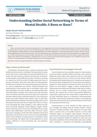 1/4
What is Online Social Network?
Socialization is the pivotal step in evolution of humans which
further laid out the way for a civilization. The socialization is human
nature and we have a need to keep in touch with individuals in our
society. Since the invention of internet and it became accessible to
common people in mid 1990s, the user base of internet is growing
at a steady rate. By 2016 around 3.5 billion people had access to
internet and using it which more than 40% of world population
[1]. With access to internet the social networking came into picture
as a way of socialization over internet, sharing information and
communication. Social network sites as web-based services that
allow individuals to construct a public or semi-public profile within
a bounded system, articulate a list of other users with whom they
share a connection, and view and traverse their list of connections
and those made by others within the system [2]. So for all practical
purpose any online platform which registers users to share their
personalinformation,establishconnectionsandallowstheaccessof
information shared by other users to begin with. There are various
social networking sites today available to users without any fees
such as Facebook, Instagram, Twitter, MySpace, Google+, Tumblr,
Pintrest and many others. Each social networking site has unique
feature which differentiates itself from others but basic concept
stays same as keeping in touch with other individuals and sharing
information and views. We set out to review various psychological
aspects of the relatively new phenomenon of socialization, online
social networking. The aspects that we discussing here are social
support, addictions of social networking sites and psychiatric
morbidity.
Social Network or Social Support Network?
A social network service essentially consists of a representation
of each user (often a profile), his/her social links, and a variety of
additional services. Most social network services are web based
and provide means for users to interact over the internet thereby
clearing the hurdle of physical presence of audience and speaker to
haveaninteraction.Comparedtoface-to-faceinteraction,computer-
mediated or Internet-based communication lacks social cues [3].
Women are more likely to engage in online communication to
maintain personal connections with family, friends, and co-workers,
whereas men use online communication for pursuing sexual
interests and romance [4]. In terms of generational differences,
young adults spend more time using online communication and
are more comfortable doing so as compared to older generations
[5]. Online communication preferences evidence is mounting that
online interaction may become the preferred mode of social contact
for key groups of Internet users.
Communications on social network can offer expression of
one’s thoughts and feeling with the desired audience without
restriction of physical distance. This expression can many times
relieve a person of his or her painful emotions as well as offer
emotional support. In teenagers using computer networks for
social interaction relieves many aspects of group anxiety and makes
them easy to approach members of opposite sex with some ease
[6]. Infinite possibilities of the web help define alternative realities
where anonymity is welcomed and potentially psychologically
Suyog V Jaiswal* and Deoraj Sinha
Department of Psychiatry, India
*Corresponding author: Suyog V Jaiswal, Assistant Professor, Department of Psychiatry, India
Submission: August 08, 2017; Published: September 25, 2017
Understanding Online Social Networking in Terms of
Mental Health: A Boon or Bane?
Copyright © All rights are reserved by Suyog V Jaiswal.
Abstract
Online social networking is a fastest growing medium for connecting people with each other defying the physical barrier. The social networking can
be a good support system to some of its users and help them get over their fear and anxieties of social interaction. Despite that it has a great potential
for developing into an addicting behavior and this addicting behavior has similar implication as any chemical dependence syndrome. There is research
which suggests that self esteem and personality of the users determine the way an individual uses the online social networking and it is suggested that
use of social networking sites may be associated with depression. The link between depression and online social networking is complex and requires
further study. Online social networking is a thing which has to cause as well as prevent mental health emergencies such as deliberate self harm and
suicide. It is a tool which needs to be handled carefully and can be rewarding if done so.
Keywords: Social networking; SNS addiction; Social networking site; Psychiatry
Review Article
Research in
Medical & Engineering SciencesC CRIMSON PUBLISHERS
Wings to the Research
ISSN: 2576-8816
 