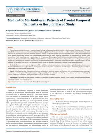 1/3
Introduction
Dementia is increasingly becoming a major healthcare
challenge as the population ages worldwide, with an estimated
25 million cases of dementia globally [1]. The most common
cause of dementia is Alzheimer’s disease (AD) which affects
approximately 5.4 million individuals in the United States alone
[2]. Frontotemporal dementia is a neurodegenerative disorder
with a predominantly presenile onset of behavioural changes
and cognitive decline [3]. Following the identification of tau gene
mutations in familial forms of this disorder, there is increasing
interest in genetic factors that may predispose to the disease.
About 60% of patients with frontotemporal dementia have no
family history of dementia and are considered to be sporadic cases.
Genetic factors, such as apolipoprotein E genotype and the H1
haplotype of the tau gene, have been inconsistently associated with
the sporadic form of the disease [4,5]. Frontotemporal dementia
(FTD) includes most of these conditions, and is characterized by
specific behavioral changes, frontotemporal atrophy on CT or MRI,
and the absence of senile plaques and neurofibrillary tangles at
postmortem examination. In view of paucity of studies in the said
condition, we decided to work on this. This study was designed
to find out medical co morbidities in patients of fronto temporal
dementia.
Aims & Objectives
A.	 To find out the socio-demographic details of patients of
Fronto Temporal Dementia
B.	 To study medical co morbidities and severity in patients of
Fronto Temporal Dementia by using clinical global impression
severity scale (CGISS).
Materials and Methods
This was a cross sectional, observational study conducted in
the department of geriatric mental health, a tertiary care teaching
hospital. King George Medical University is one of the oldest
institutes of India. It is located in the centre of Lucknow which
is the capital of Uttar Pradesh. It has a wide catchment area. The
Manjunadh Muralleedharan1
*, Junaid Nabi1
and Mohammad Sarwar Mir2
1
Department of Geriatric Mental health, India
2
Department of Hospital Administration, SKIMS, India
*Corresponding author: Manjunadh Muralleedharan, DM Resident, Department of Geriatric Mental health, India
Submission: August 18, 2017; Published: October 30, 2017
Medical Co Morbidities in Patients of Frontal Temporal
Dementia -A Hospital Based Study
Copyright © All rights are reserved by Manjunadh Muralleedharan.
Abstract
Dementia is increasingly becoming a major healthcare challenge as the population ages worldwide, with an estimated 25 million cases of dementia
globally. The most common cause of dementia is Alzheimer’s disease (AD) which affects approximately 5.4 million individuals in the United States alone.
Following the identification of tau gene mutations in familial forms of this disorder, there is increasing interest in genetic factors that may predispose
to the disease. About 60% of patients with frontotemporal dementia have no family history of dementia and are considered to be sporadic cases.
Genetic factors, such as apolipoprotein E genotype and the H1 haplotype of the tau gene, have been inconsistently associated with the sporadic form
of the disease. Frontotemporal dementia (FTD) includes most of these conditions, and is characterized by specific behavioral changes, frontotemporal
atrophy on CT or MRI, and the absence of senile plaques and neurofibrillary tangles at postmortem examination. In view of paucity of studies in the said
condition, we decided to work on this. This study was designed to find out medical co morbidities in patients of front temporal dementia.
Methods: Thirty successive patients diagnosed as FTD who fulfilled inclusion and exclusion criteria were taken up for the study and administered
the Clinical Global Impression scale to find out severity of the disorder. Each patient was informed about the purpose of interview; his/her consent was
obtained and strict confidentiality was ensured.
Result: Out of hundred cases of amputation, 8 patients had moderate symptoms followed by 15 patients with marked symptoms and remaining 7
patients have severe symptoms. The total sample size of 30 patients, 10 patients had single co morbidity, while as 10 is having two co morbidities and 5
patients had three co morbidities. Rest 5 patients didn’t have any medical co morbidity.
Discussion: In our study, the most common psychiatric co-morbidity was Major Depressive Disorder (53%) followed by with Generalized Anxiety
Disorder in 15% and Panic Disorder in 9%.
Keywords: Fronto temporal dementia; Co Morbidity; Medical related problems
Research Article
Research in
Medical & Engineering SciencesC CRIMSON PUBLISHERS
Wings to the Research
ISSN: 2576-8816
 