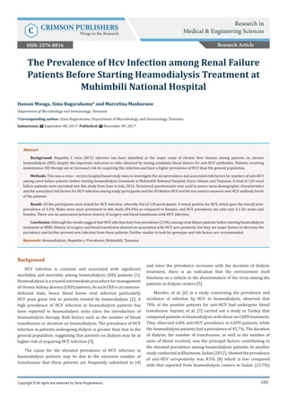 103
Background
HCV infection is common and associated with significant
morbidity and mortality among heamodialysis (HD) patients [1].
Heamodialysis is a trusted intermediate procedure for management
ofchronickidneydisease(CKD)patients.AssuchCKDisanimmune-
deficient state, hence blood borne viral infection particularly
HCV pose great risk to patients treated by heamodialysis [2]. A
high prevalence of HCV infection in heamodialysis patients has
been reported in heamodialysis units since the introduction of
heamodialysis therapy. Risk factors such as the number of blood
transfusions or duration on heamodialysis. The prevalence of HCV
infection in patients undergoing dialysis is greater than that in the
general population, suggesting that patients on dialysis may be at
higher risk of acquiring HCV infection [3].
The cause for the elevated prevalence of HCV infection in
heamodialysis patients may be due to the excessive number of
transfusions that these patients are frequently submitted to [4]
and since the prevalence increases with the duration of dialysis
treatment, there is an indication that the environment itself
functions as a vehicle in the dissemination of the virus among the
patients in dialysis centers [5].
Morales, et al. [6] in a study concerning the prevalence and
incidence of infection by HCV in heamodialysis, observed that
70% of the positive patients for anti-HCV had undergone blood
transfusion. Sayiner, et al. [7] carried out a study in Turkey that
compared patients in heamodialysis with those on CAPD treatment.
They observed 6.8% anti-HCV prevalence in CAPD patients, while
the heamodialysis patients had a prevalence of 45.7%. The duration
of dialysis, the number of transfusions, as well as the number of
units of blood received, was the principal factors contributing to
the elevated prevalence among heamodialysis patients. In another
studyconductedinKhartoum,Sudan(2012),showedtheprevalence
of anti-HCV seropostivity was 8.5% [8] which is low compared
with that reported from heamodialysis centers in Sudan (23.7%)
Hassan Mwaga, Sima Rugarabamu* and Marcelina Mashurano
Department of Microbiology and Immunology, Tanzania
*Corresponding author: Sima Rugarabamu, Department of Microbiology and Immunology, Tanzania
Submission: September 08, 2017; Published: November 09, 2017
The Prevalence of Hcv Infection among Renal Failure
Patients Before Starting Heamodialysis Treatment at
Muhimbili National Hospital
Copyright © All rights are reserved by Sima Rugarabamu.
Abstract
Background: Hepatitis C virus (HCV) infection has been identified as the major cause of chronic liver disease among patients on chronic
heamodialysis (HD), despite the important reduction in risks obtained by testing candidate blood donors for anti-HCV antibodies. Patients receiving
maintenance HD therapy are at increased risk for acquiring this infection and have a higher prevalence of HCV than the general population.
Methods: This was a cross – section hospital based study aims to investigate the seroprevalence and associated risk factors for markers of anti-HCV
among renal failure patients before starting heamodialysis treatment at Muhimbili National Hospital, Dares Salaam and Tanzania. A total of 120 renal
failure patients were recruited into this study from June to July, 2016. Structured questionnaire was used to assess socio-demographic characteristics
and the associated risk factors for HCV infection among study participants and the SD Bioline HCV test kit was used to measure anti-HCV antibody levels
of the patients.
Result: All the participants were tested for HCV infection, whereby Out of 120 participants, 4 tested positive for HCV, which gave the overall sero-
prevalence of 3.3%. Males were more prominent in this study (84.2%) as compared to females, and HCV prevalence sex ratio was 3:1 for males and
females. There was no association between history of surgery and blood transfusion with HCV infection.
Conclusion: Although the results suggest that HCV infection have low prevalence (3.3%) among renal failure patients before starting heamodialysis
treatment at MNH. History of surgery and blood transfusion showed no association with HCV sero-positivity but they are major factors to decrease the
prevalence and further prevent new infection from these patients. Further studies to look for genotype and risk factors are recommended.
Keywords: Heamodialysis; Hepatitis c; Prevalence; Muhimbili; Tanzania
Research Article
Research in
Medical & Engineering SciencesC CRIMSON PUBLISHERS
Wings to the Research
ISSN: 2576-8816
 