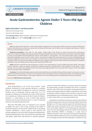109
Introduction
Acute gastroenteritis is one of the most common health
problems worldwide [1]. Acute infectious diarrhea is a common
disease in young children throughout the world too. Estimated
incidence rates in developing countries range from 3.5 to 7.0
episodes per child per year during the first 2 years of life and from
2 to 5 episodes per child per year for the first 5 years [2]. Pediatric
diarrhea is a costly disease in terms of direct (and indirect)
monetary costs to each community, and it is a cause of emotional
trauma for the child and the parents [3].
More than 700 million cases are estimated to occur annually
in children less than 5 years of age, resulting in few deaths in
developed countries, but more than 2 million deaths in developing
countries. Worldwide, a diverse group of viral, bacterial, and
parasiticpathogenscauseacuteentericsymptomsincludingnausea,
vomiting, abdominal pain, fever, and acute diarrhea. Infections with
viral agents, unlike those with bacterial or parasitic pathogens,
cannot be treated with antibiotics, and many cannot be prevented
by improvements in quality of drinking water, food, or sanitation.
Until the early 1970s most viral agents causing gastroenteritis in
humans were largely unknown. Studies using electron microscopy
of intestinal contents resulted in the discovery of numerous viral
enteropathogens now classified Rotaviruses, ‘enteric’ Adenoviruses
or other viruses which can cause gastroenteritis [1].
Amongthem,viralinfectionisthemostcommoncause,followed
by bacterial and parasitic infections [4]. Giardia lamblia, Entamoeba
histolytica, are the major parasitic agents [5]. Salmonella spp and
Shigella spp remain among the bacteria most frequently isolated
from stool samples obtained from diarrhea patients, especially in
rural areas from developing countries [6,7]. Other of this diarrheal
agents Clostridium difficile is emerging as a major cause of
childhood diarrhea in both community and hospital settings [8,9].
Clostridium difficile infection has more recently been implicated as
an increasingly prevalent diarrheal pathogen in children [10-12].
Çiğdem Eda Balkan1
* and Demet Çelebi2
1
Department Microbiology, Turkey
2
Department Microbiology, Turkey
*Corresponding author: Çiğdem Eda Balkan, Department Microbiology, Turkey
Submission: August 31, 2017; Published: November 13, 2017
Acute Gastroenterıtıs Agents Under 5 Years Old Age
Chıldren
Copyright © All rights are reserved by Çiğdem Eda Balkan.
Abstract
Aim: Acute gastroenteritis outbreaks common health problem throughout the world especially in children. Everyyear thousands of children dies
because of the diarrhea cause of bacterias, parasites and viral diseases.In this study we aim to find the rates of the agents cause diarrhoea, children
under 5 years old according to the seasons.
Matherials and methods: In this study 216 stool samples ,children under 5 years old age ,are examine with some tests for Rotaviruses,
Adenoviruses, Salmonella, Shigella, Entemoeba and Giardia, Clostridium difficile(ToxinA, Toxin B). Gastroenteritis were tested for Clostridium difficile
by means of enzyme-linked immunoassay(ToxinA, Toxin B). CerTest Rotavirus and Adenovirus Card Test (CerTest, Biotec, Spain), a qualitative
immunochromatographic assay was used to detect rotavirus and adenovirus antigens.This immunochromatic tests used for detecting Giardia and
Entemoeba antigens too and most of the cases we support our results with the microscopy. They were also examined by ELISA for Clostridium difficile
cytotoxins A and B. We used macconcey medium for finding the lactose negative colonies after that selenit-f media used for detecting only salmonella
and shigella in the stool samples, the final results has been reached by the IMVIC tests.
Result: Infections results 40.74% rotavirus (adenovirus 13.42%, 5 case is mixed infections ) , bacteria 24.98% and parasites 20.82% . Some agents
are peak in the cold seasons for example most Rotavirus outbreaks increased in winter.(November 11.36%, December 14.77%, January 13.76%,
February 25% ). In contrast some outbreaks occured in hot seasons especially Salmonella ( June 21.42%, July 28.57%, August 35.71%) and Shigella
(June 20 %, July 20% ,August 30%)(Table 1).
Conclusion:ThisstudyfindthehighestproportionofdualdiarhoealinfectionswasidentifiedinFebruary,MarchandApril and seasonaloccurrence
of some mono-infections; infection by rotavirus is more frequent in winter and spring In conclusion we believe that analysis of viral antigens,bacterias
and the parasites as a diarrheal agents in stool sample is important in 0-5 years old infants because of hospitalizations and unneccessary drugs.
Keywords: Child; Diarrhea; Gastroenteritis
Research Article
Research in
Medical & Engineering SciencesC CRIMSON PUBLISHERS
Wings to the Research
ISSN: 2576-8816
 