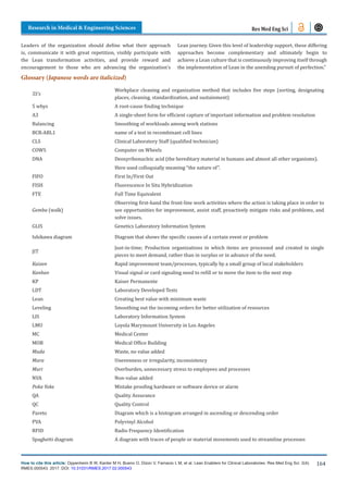 How to cite this article: Oppenheim B W, Kanter M H, Bueno O, Dizon V, Farnacio L M, et al. Lean Enablers for Clinical Laboratories. Res Med Eng Sci. 2(4).
RMES.000543. 2017. DOI: 10.31031/RMES.2017.02.000543
Research in Medical & Engineering Sciences
164
Res Med Eng Sci
Leaders of the organization should define what their approach
is, communicate it with great repetition, visibly participate with
the Lean transformation activities, and provide reward and
encouragement to those who are advancing the organization’s
Lean journey. Given this level of leadership support, these differing
approaches become complementary and ultimately begin to
achieve a Lean culture that is continuously improving itself through
the implementation of Lean in the unending pursuit of perfection.”
Glossary (Japanese words are italicized)
5S’s
Workplace cleaning and organization method that includes five steps (sorting, designating
places, cleaning, standardization, and sustainment)
5 whys A root-cause finding technique
A3 A single-sheet form for efficient capture of important information and problem resolution
Balancing Smoothing of workloads among work stations
BCR-ABL1 name of a test in recombinant cell lines
CLS Clinical Laboratory Staff (qualified technician)
COWS Computer on Wheels
DNA Deoxyribonucleic acid (the hereditary material in humans and almost all other organisms).
Here used colloquially meaning “the nature of”.
FIFO First In/First Out
FISH Fluorescence In Situ Hybridization
FTE Full Time Equivalent
Gemba (walk)
Observing first-hand the front-line work activities where the action is taking place in order to
see opportunities for improvement, assist staff, proactively mitigate risks and problems, and
solve issues.
GLIS Genetics Laboratory Information System
Ishikawa diagram Diagram that shows the specific causes of a certain event or problem
JIT
Just-in-time; Production organizations in which items are processed and created in single
pieces to meet demand, rather than in surplus or in advance of the need.
Kaizen Rapid improvement team/processes, typically by a small group of local stakeholders
Kanban Visual signal or card signaling need to refill or to move the item to the next step
KP Kaiser Permanente
LDT Laboratory Developed Tests
Lean Creating best value with minimum waste
Leveling Smoothing out the incoming orders for better utilization of resources
LIS Laboratory Information System
LMU Loyola Marymount University in Los Angeles
MC Medical Center
MOB Medical Office Building
Muda Waste, no value added
Mura Unevenness or irregularity, inconsistency
Muri Overburden, unnecessary stress to employees and processes
NVA Non-value added
Poka Yoke Mistake proofing hardware or software device or alarm
QA Quality Assurance
QC Quality Control
Pareto Diagram which is a histogram arranged in ascending or descending order
PVA Polyvinyl Alcohol
RFID Radio Frequency Identification
Spaghetti diagram A diagram with traces of people or material movements used to streamline processes
 