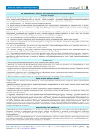 How to cite this article: Oppenheim B W, Kanter M H, Bueno O, Dizon V, Farnacio L M, et al. Lean Enablers for Clinical Laboratories. Res Med Eng Sci. 2(4).
RMES.000543. 2017. DOI: 10.31031/RMES.2017.02.000543
Research in Medical & Engineering Sciences
156
Res Med Eng Sci
The remaining enablers address the flow in applicable individual laboratory departments.
Collection of samples
3.28 Continually strive to catch and correct all errors in sample collection or submittal at the source. Standardize and promote best practices to assure
that all samples delivered to the testing facility are “test ready”. Promote “zero defects”. All samples to be submitted correctly (in proper tube within
specimen requirements, at the proper transportation temperature, with correct volumes and correct and readable labels).
3.29 Expedite handling of STAT and Timed Critical specimens after being drawn.
3.30 Provide visual cues for testing personnel when specimens with special processing and TAT requirements (STAT and Timed Critical) are required.
3.31 Where applicable, create a centralized visual board to alert staff when inpatients are not available for sample collection to minimize wasted trips
for sample collection.
Explanation: Visual boards placed in a centralized department area would indicate the availability or absence of the patient in the room. Such boards
would reduce or eliminate unnecessary walking to the patient’s room and searching for a nurse to communicate the patient’s return time. The board
would allow staff members to reschedule the draw and proceed to the next available phlebotomy patient.
3.32 Use vein finding devices to reduce missed draws on the patients known for difficult phlebotomy.
3.33 Optimize the handling of specimens by placing them directly into racks for sorting and processing, and easy quality assurance.
3.34 Implement visually effective boards to monitor testing TAT and pending draws across all medical center facilities. Display STAT cases individually,
and non-STAT orders cumulatively.
3.35 Use 5S and implement timers with visual or audio signals to ensure that samples have been given sufficient time to clot prior to centrifugation to
eliminate downstream issues such as fibrin and sample integrity problems.
3.36 Implement Computer on Wheels (COWs) or electronic tablets for front-line patient service screeners to ensure members are directed to the
appropriate station promptly, and all order and payment discrepancies are resolved immediately.
3.37 Cross train phlebotomy staff to perform patient check-in to permit flexible response to varying traffic loads and during peak hours. Explanation:
During peak hours, phlebotomy staff would carry dual tasks of check-in and phlebotomy. Patients would not need to wait twice for the check-in and to
have their blood drawn. After checking-in the patient, the phlebotomy staff would immediately draw the patient’s blood. This would reduce the wait
times for the patients.
Transportation
3.38 In the entire transportation flow eliminate idle states, wait and batching as much as possible.
3.39 Eliminate long wasteful walks throughout building corridors to fetch samples. Place sample pick-up locations close to truck parking areas. Use a
local runner to deliver the samples to the trucks and dedicate the drivers to driving duties.
3.4 Perform comprehensive optimization of the transportation of samples between different facilities and the regional laboratory. Use advanced modeling
methods to assure the most efficient transportation times.
3.41 Implement transportation metrics which are necessary to understand and optimize transportation, such as point-to-point transportation times,
gasoline use, number of drivers, hours on the road, hours idle.
3.42 After optimization, continuously monitor the transportation system to ensure that it remains effective and optimized.
Sample Receiving and Initial Processing
3.43 Strive to eliminate all waiting, idle states, batching, etc. Continuously load the pre-analytic automation equipment at all times to promote fastest
throughput times.
3.44 Promote continuous flow (just-in-time) of samples by processing and sending samples to the testing facilities at shortest possible intervals, even
when the transportation vehicle is not full.
3.45 Standardize analyzer racks to eliminate the wasteful activity of moving samples through multiple containers.
3.46 Encourage manufacturers to produce needed products such as blood collection tubes that use light-protected glass or plastic, and standard racks
that can be used in all instruments.
3.47 Implement cost-effective real-time tracking of samples using Radio Frequency Identification (RFID). Explanation: This enabler addresses the
issue of tracking patient specimens and knowing at all times where any given specimen is located. The current manual tracking system is error prone
and time consuming. Specimens are lost between medical centers, testing facilities, and the processing area. Implementing real time tracking with RFID
technology will eliminate this issue. It will be a passive process requiring no staff intervention or manual handling. It will record when the samples
are collected, transported, tested, resulted, and then archived. Specimen location will be known at all times ensuring specimen integrity, stability, and
compliance. Testing delays will be reduced, patient satisfaction improved, and treatment implemented rapidly-all creating a positive outcome for our
patients. Currently the only barrier to entry is cost; however, as more laboratories adopt this technology, economies of scales would take effect and bring
cost down allowing widespread adoption.
Molecular Genetics and Cytogenetic Lab
3.48 Identify the frequent manual bottlenecks, and if the root cause is not self-evident, perform root-cause analysis to improve the inefficient process.
Explanation: Bottlenecks are usually caused by manual processes and quite often the reasons for bottlenecks are self-evident. When the solution
provided for presumed self-evident bottleneck does not solve the problem then a more formal analysis may be required to identify the causes and apply
appropriate solutions.
3.49 Use visual controls to provide information on the status and flow of testing steps. Explanation: The flow of molecular genetic testing usually contains
multi-step processes, including but not limited to extraction, amplification (signal or target), and detection. Visual controls in the lab showing the real-
time status of each sample would facilitate the flow and improve the throughput.
 