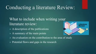 Conducting a literature Review:
What to include when writing your
literature review:
 A description of the publications
 A summary of the main points
 An evaluation on the contribution to the area of study
 Potential flaws and gaps in the research
 