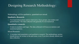 Designing Research Methodology:
Methodology will be qualitative, quantitativeor mixed.
Qualitative Research:
 First hand observations such as interviews, focus groups, case studies and
questionnaires. The data collected will generally be non-numerical.
Quantitative research:
 It deals in numbers and logic. The data collected will focus on statistics and
numerical patterns.
Mixed Research:
 It includes both quantitative and qualitative research. The methodology section
should always be written in the past tense, even if you have already started your
data collection.
 