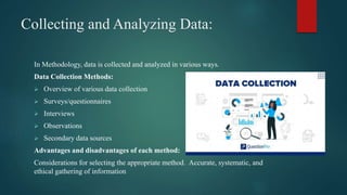 Collecting and Analyzing Data:
In Methodology, data is collected and analyzed in various ways.
Data Collection Methods:
 Overview of various data collection
 Surveys/questionnaires
 Interviews
 Observations
 Secondary data sources
Advantages and disadvantages of each method:
Considerations for selecting the appropriate method. Accurate, systematic, and
ethical gathering of information
 