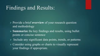 Findings and Results:
 Provide a brief overview of your research question
and methodology
 Summarize the key findings and results, using bullet
points or concise sentence
 Include any significant data points, trends, or patterns
 Consider using graphs or charts to visually represent
your findings if appropriate.
 