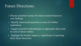 Future Directions:
 Discuss potential avenues for future research based on
your findings.
 Identify unanswered questions or areas for further
exploration.
 Suggest potential methodologies or approaches that could
be used in future studies.
 Highlight the broader impact or significance of pursuing
these future directions.
 