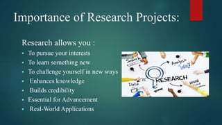 Importance of Research Projects:
Research allows you :
 To pursue your interests
 To learn something new
 To challenge yourself in new ways
 Enhances knowledge
 Builds credibility
 Essential for Advancement
 Real-World Applications
 