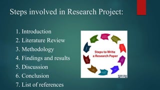 Steps involved in Research Project:
1. Introduction
2. Literature Review
3. Methodology
4. Findings and results
5. Discussion
6. Conclusion
7. List of references
 