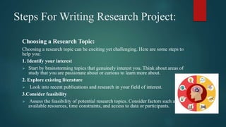 Steps For Writing Research Project:
Choosing a Research Topic:
Choosing a research topic can be exciting yet challenging. Here are some steps to
help you:
1. Identify your interest
 Start by brainstorming topics that genuinely interest you. Think about areas of
study that you are passionate about or curious to learn more about.
2. Explore existing literature
 Look into recent publications and research in your field of interest.
3.Consider feasibility
 Assess the feasibility of potential research topics. Consider factors such as
available resources, time constraints, and access to data or participants.
 