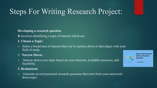 Steps For Writing Research Project:
Developing a research question
It involves identifying a topic of interest which are:
1. Choose a Topic:
 Select a broad area of interest that you’re curious about or that aligns with your
field of study.
2. Narrow Down:
 Narrow down your topic based on your interests, available resources, and
feasibility.
3. Brainstorm:
 Generate several potential research questions that stem from your narrowed-
down topic.
 