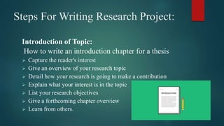 Steps For Writing Research Project:
Introduction of Topic:
How to write an introduction chapter for a thesis
 Capture the reader's interest
 Give an overview of your research topic
 Detail how your research is going to make a contribution
 Explain what your interest is in the topic
 List your research objectives
 Give a forthcoming chapter overview
 Learn from others.
 