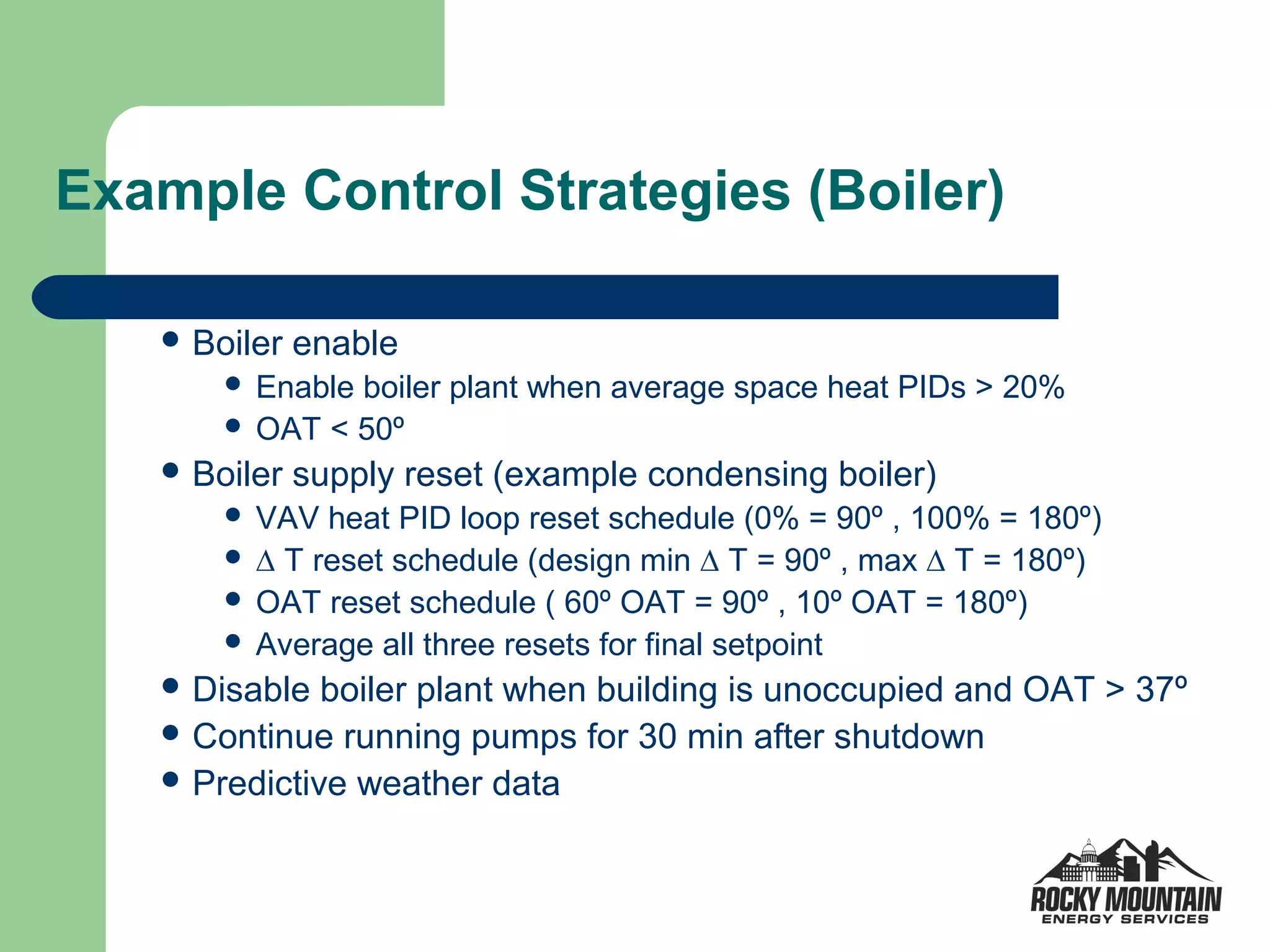Example Control Strategies (Boiler)

    Boiler   enable
        Enable boiler plant when average space heat PIDs > 20%
        OAT < 50º
    Boiler   supply reset (example condensing boiler)
        VAV heat PID loop reset schedule (0% = 90º , 100% = 180º)
        ∆ T reset schedule (design min ∆ T = 90º , max ∆ T = 180º)
        OAT reset schedule ( 60º OAT = 90º , 10º OAT = 180º)
        Average all three resets for final setpoint
    Disable  boiler plant when building is unoccupied and OAT > 37º
    Continue running pumps for 30 min after shutdown
    Predictive weather data
 