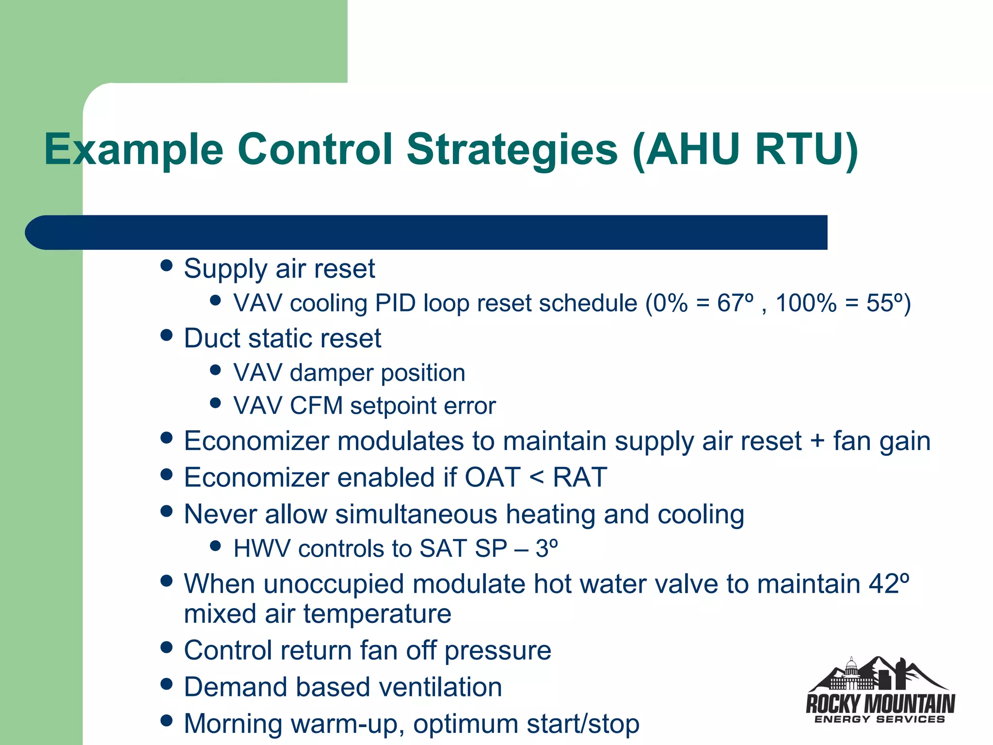 Example Control Strategies (AHU RTU)

      Supply   air reset
            VAV cooling PID loop reset schedule (0% = 67º , 100% = 55º)
      Duct   static reset
          VAV damper position
          VAV CFM setpoint error
      Economizer  modulates to maintain supply air reset + fan gain
      Economizer enabled if OAT < RAT
      Never allow simultaneous heating and cooling
            HWV controls to SAT SP – 3º
      When  unoccupied modulate hot water valve to maintain 42º
       mixed air temperature
      Control return fan off pressure
      Demand based ventilation
      Morning warm-up, optimum start/stop
 