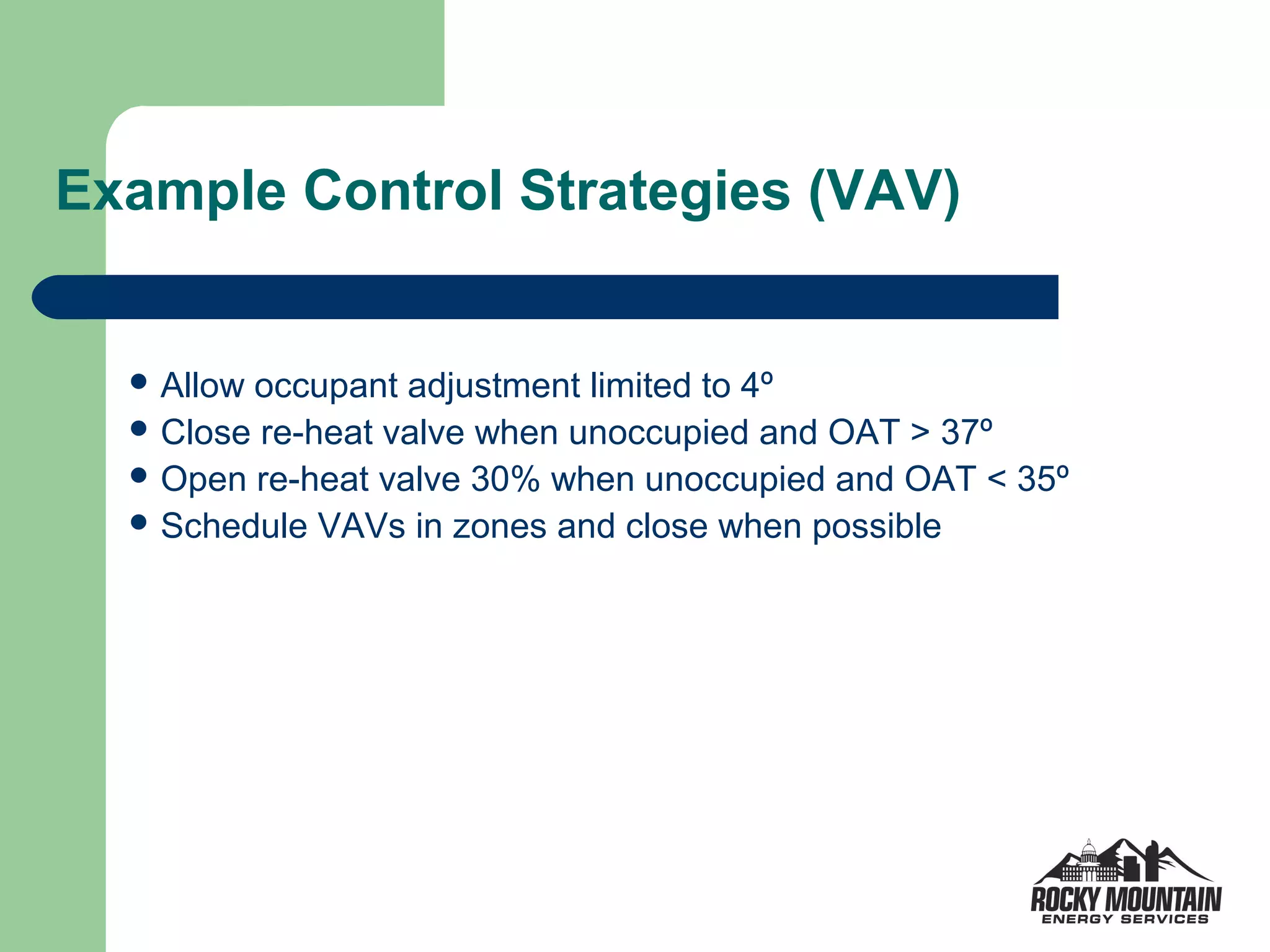 Example Control Strategies (VAV)


   Allowoccupant adjustment limited to 4º
   Close re-heat valve when unoccupied and OAT > 37º
   Open re-heat valve 30% when unoccupied and OAT < 35º
   Schedule VAVs in zones and close when possible
 