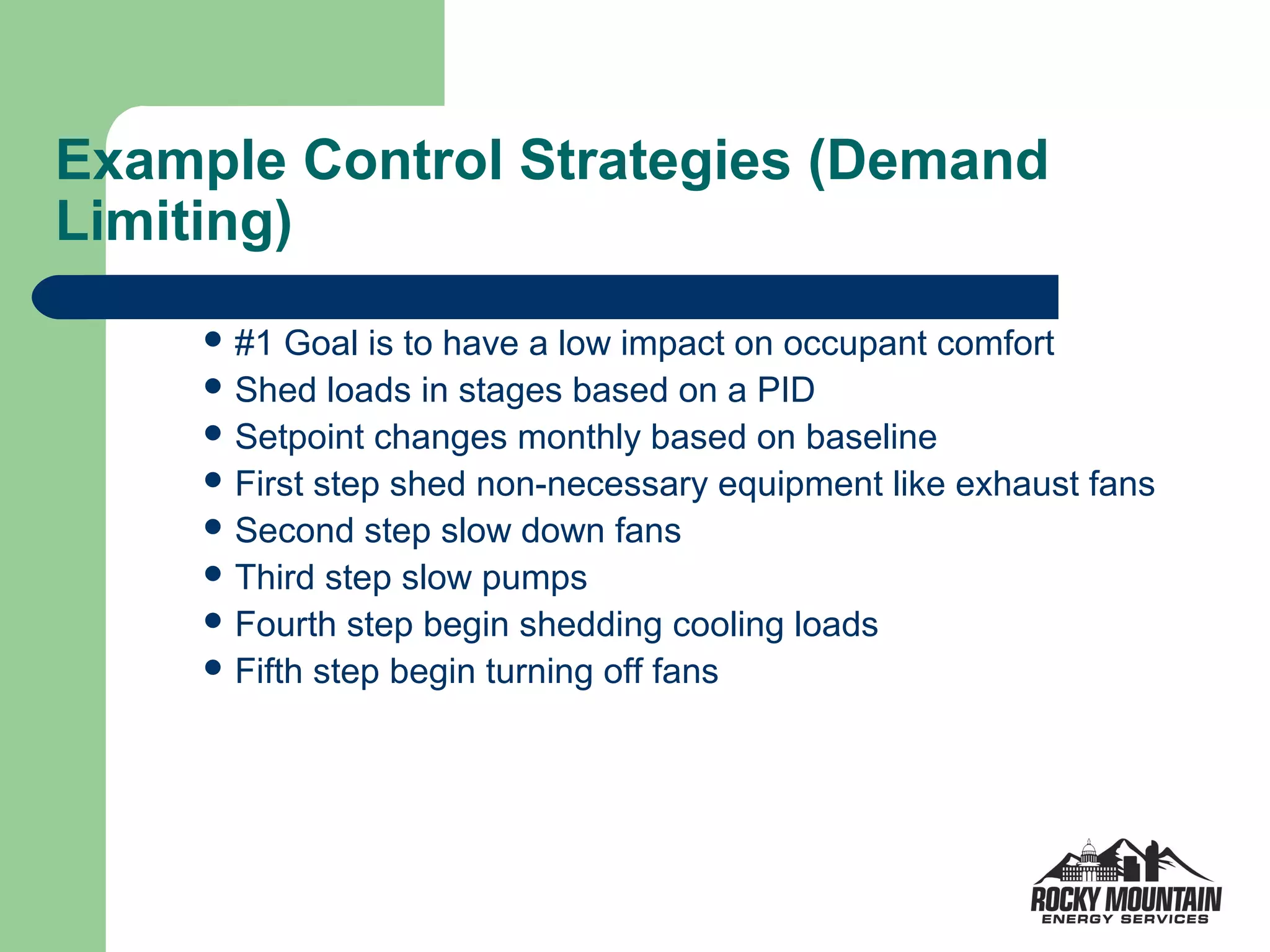 Example Control Strategies (Demand
Limiting)
      #1  Goal is to have a low impact on occupant comfort
      Shed loads in stages based on a PID
      Setpoint changes monthly based on baseline
      First step shed non-necessary equipment like exhaust fans
      Second step slow down fans
      Third step slow pumps
      Fourth step begin shedding cooling loads
      Fifth step begin turning off fans
 