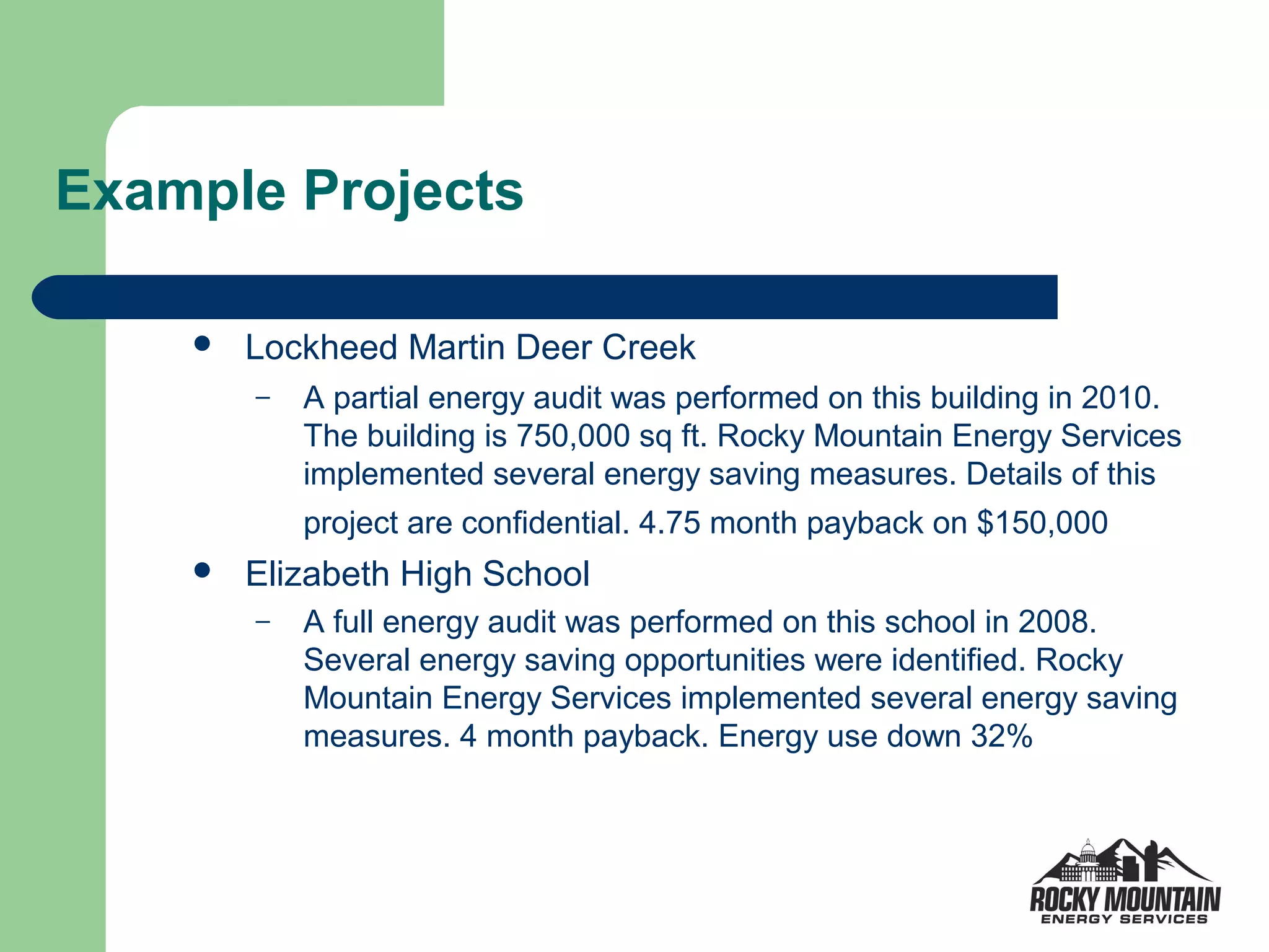 Example Projects

       Lockheed Martin Deer Creek
        –   A partial energy audit was performed on this building in 2010.
            The building is 750,000 sq ft. Rocky Mountain Energy Services
            implemented several energy saving measures. Details of this
            project are confidential. 4.75 month payback on $150,000
       Elizabeth High School
        –   A full energy audit was performed on this school in 2008.
            Several energy saving opportunities were identified. Rocky
            Mountain Energy Services implemented several energy saving
            measures. 4 month payback. Energy use down 32%
 