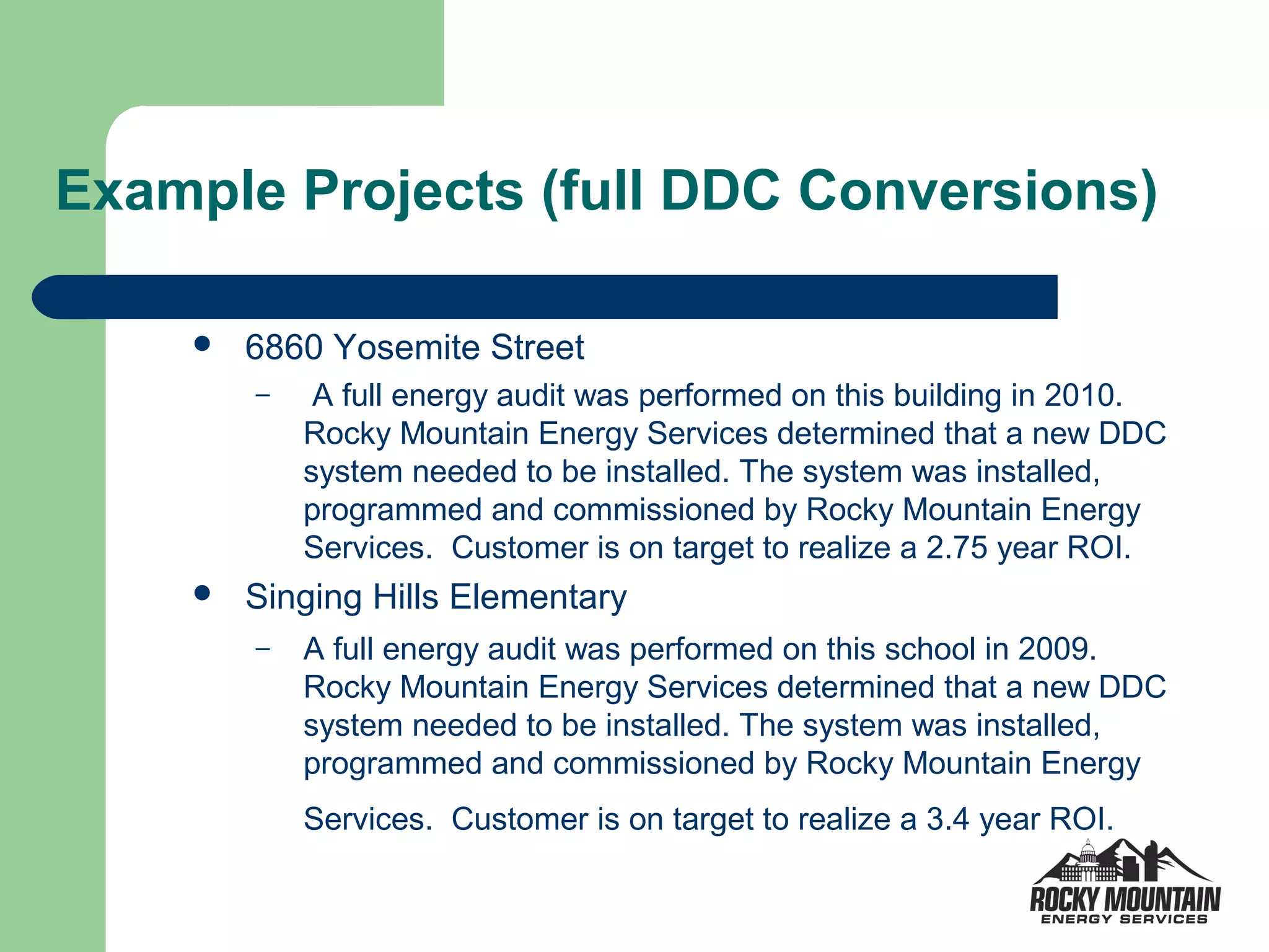 Example Projects (full DDC Conversions)

       6860 Yosemite Street
        –    A full energy audit was performed on this building in 2010.
            Rocky Mountain Energy Services determined that a new DDC
            system needed to be installed. The system was installed,
            programmed and commissioned by Rocky Mountain Energy
            Services. Customer is on target to realize a 2.75 year ROI.
       Singing Hills Elementary
        –   A full energy audit was performed on this school in 2009.
            Rocky Mountain Energy Services determined that a new DDC
            system needed to be installed. The system was installed,
            programmed and commissioned by Rocky Mountain Energy
            Services. Customer is on target to realize a 3.4 year ROI.
 