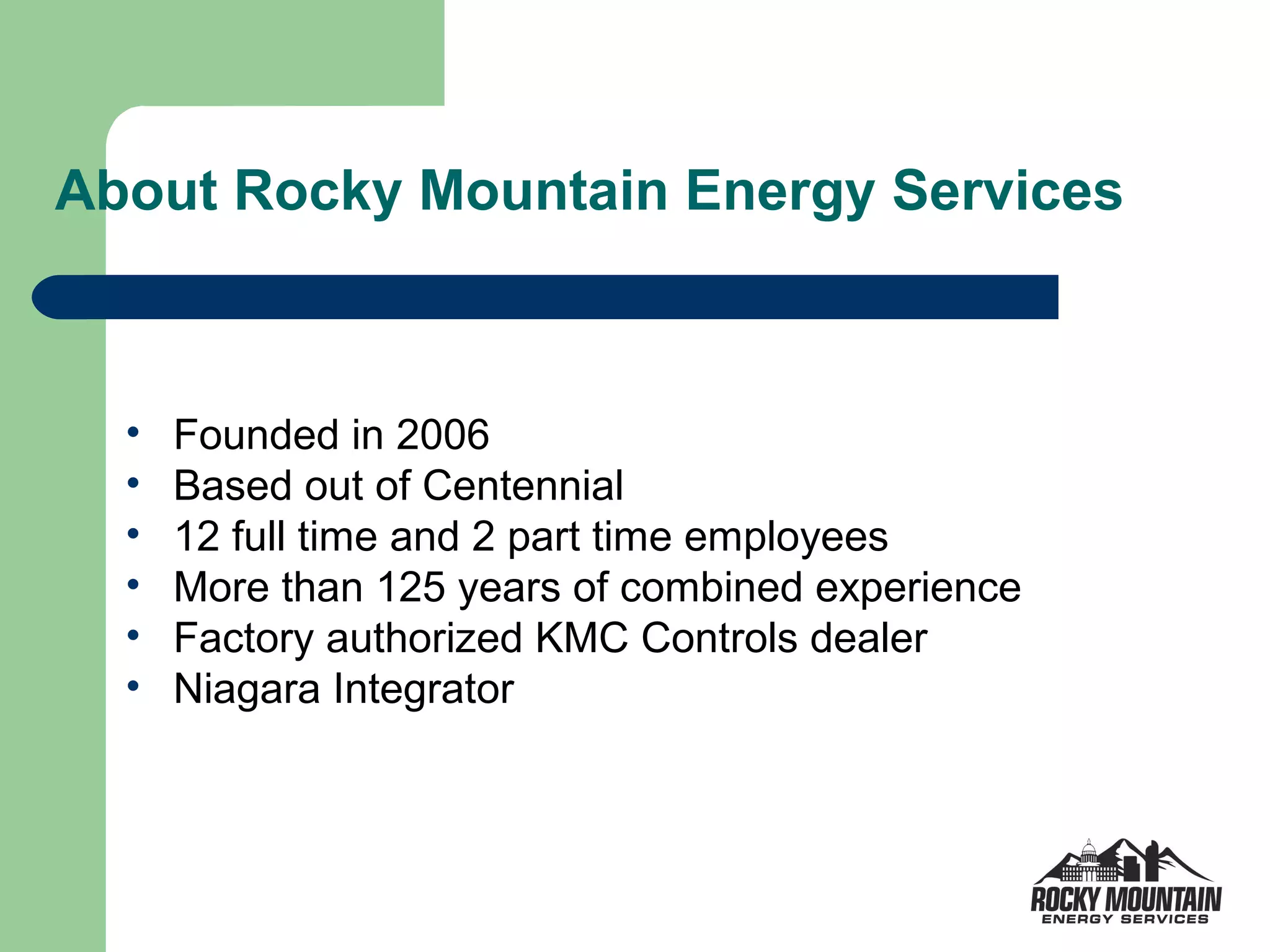 About Rocky Mountain Energy Services



  •   Founded in 2006
  •   Based out of Centennial
  •   12 full time and 2 part time employees
  •   More than 125 years of combined experience
  •   Factory authorized KMC Controls dealer
  •   Niagara Integrator
 