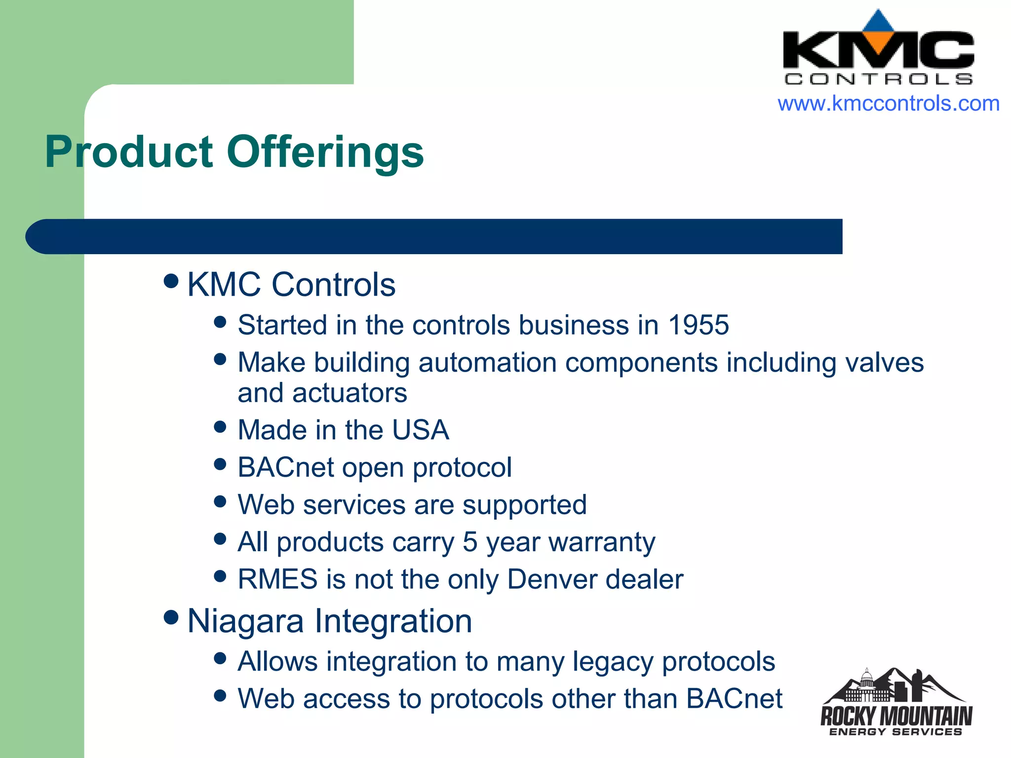 www.kmccontrols.com

Product Offerings

     KMC   Controls
        Started in the controls business in 1955
        Make building automation components including valves
         and actuators
        Made in the USA
        BACnet open protocol
        Web services are supported
        All products carry 5 year warranty
        RMES is not the only Denver dealer

     Niagara   Integration
        Allowsintegration to many legacy protocols
        Web access to protocols other than BACnet
 