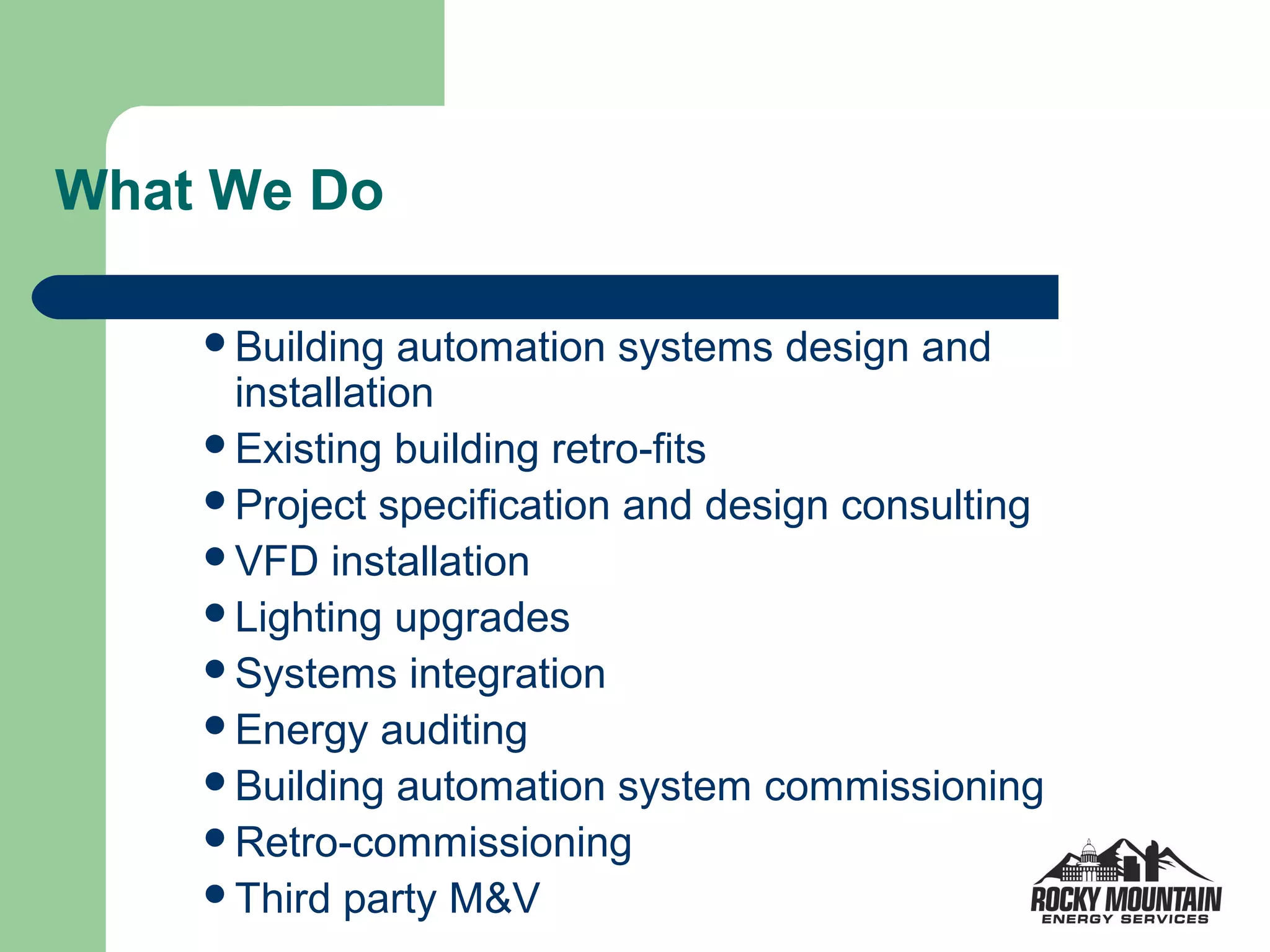 What We Do

    Building  automation systems design and
     installation
    Existing building retro-fits
    Project specification and design consulting
    VFD installation
    Lighting upgrades
    Systems integration
    Energy auditing
    Building automation system commissioning
    Retro-commissioning
    Third party M&V
 