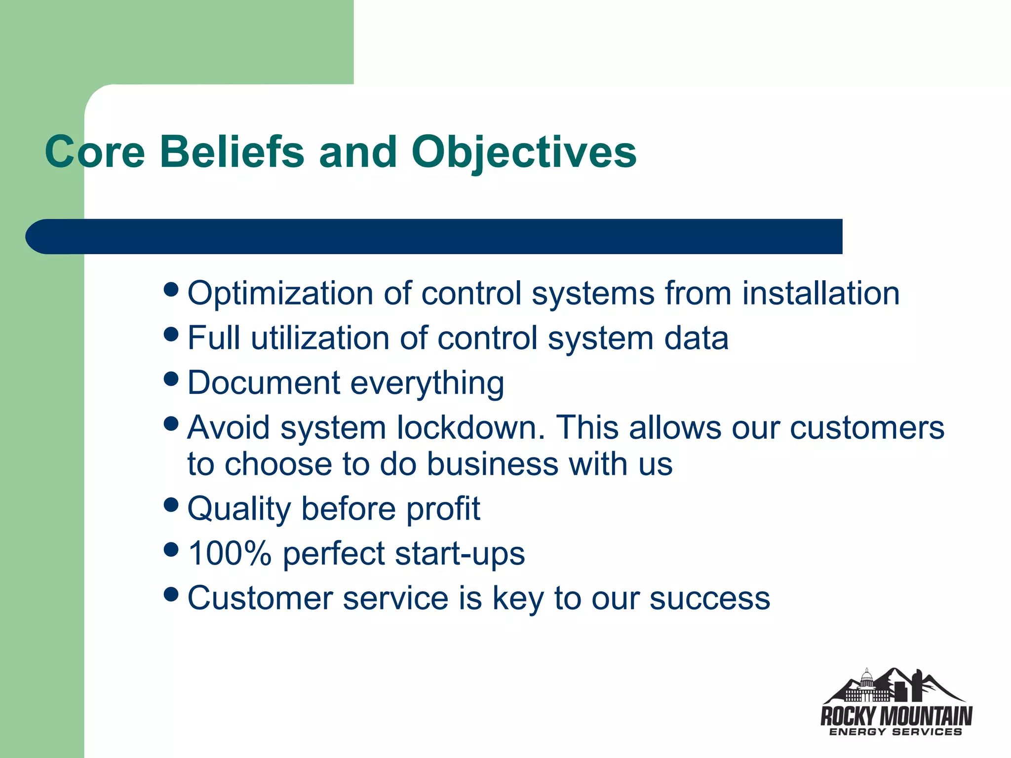Core Beliefs and Objectives

     Optimization    of control systems from installation
     Full utilization of control system data
     Document everything
     Avoid system lockdown. This allows our customers
      to choose to do business with us
     Quality before profit
     100% perfect start-ups
     Customer service is key to our success
 