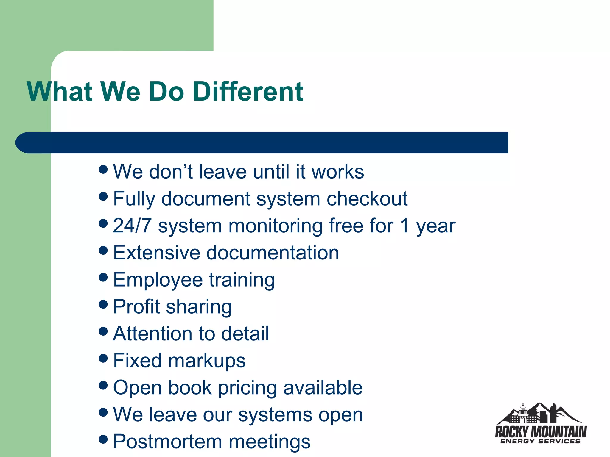 What We Do Different

     We  don’t leave until it works
     Fully document system checkout
     24/7 system monitoring free for 1 year
     Extensive documentation
     Employee training
     Profit sharing
     Attention to detail
     Fixed markups
     Open book pricing available
     We leave our systems open
     Postmortem meetings
 