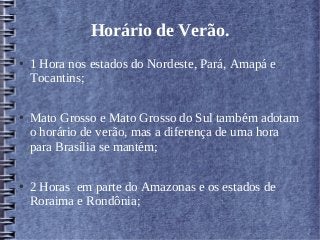 Horário de Verão.
● 1 Hora nos estados do Nordeste, Pará, Amapá e
Tocantins;
● Mato Grosso e Mato Grosso do Sul também adotam
o horário de verão, mas a diferença de uma hora
para Brasília se mantém;
● 2 Horas em parte do Amazonas e os estados de
Roraima e Rondônia;
 