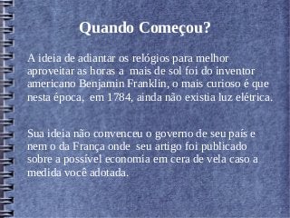 Quando Começou?
A ideia de adiantar os relógios para melhor
aproveitar as horas a mais de sol foi do inventor
americano Benjamin Franklin, o mais curioso é que
nesta época, em 1784, ainda não existia luz elétrica.
Sua ideia não convenceu o governo de seu país e
nem o da França onde seu artigo foi publicado
sobre a possível economia em cera de vela caso a
medida você adotada.
 