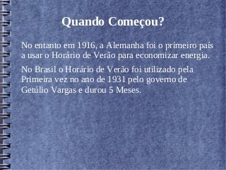 Quando Começou?
No entanto em 1916, a Alemanha foi o primeiro país
a usar o Horário de Verão para economizar energia.
No Brasil o Horário de Verão foi utilizado pela
Primeira vez no ano de 1931 pelo governo de
Getúlio Vargas e durou 5 Meses.
 